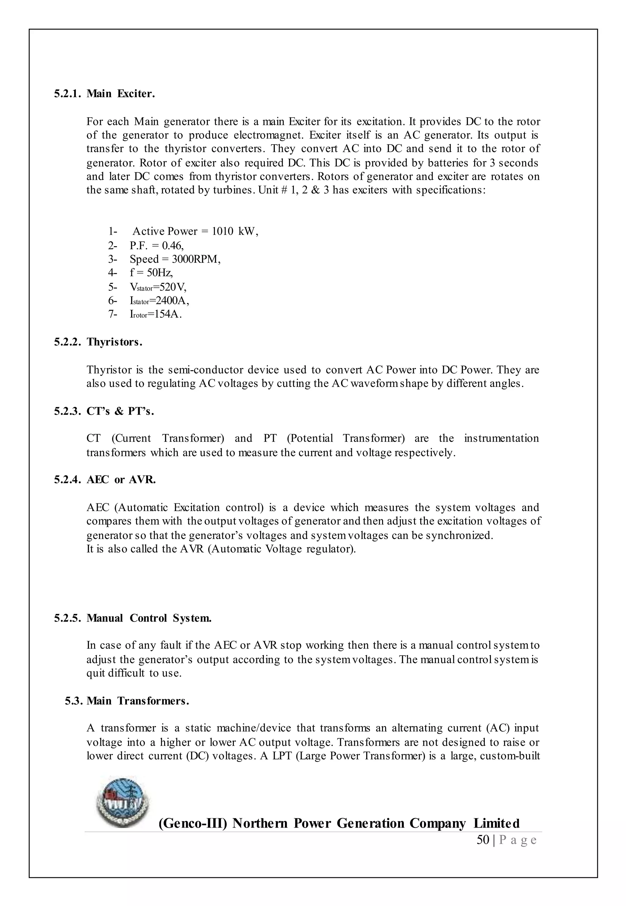(Genco-III) Northern Power Generation Company Limited
50 | P a g e
5.2.1. Main Exciter.
For each Main generator there is a main Exciter for its excitation. It provides DC to the rotor
of the generator to produce electromagnet. Exciter itself is an AC generator. Its output is
transfer to the thyristor converters. They convert AC into DC and send it to the rotor of
generator. Rotor of exciter also required DC. This DC is provided by batteries for 3 seconds
and later DC comes from thyristor converters. Rotors of generator and exciter are rotates on
the same shaft, rotated by turbines. Unit # 1, 2 & 3 has exciters with specifications:
1- Active Power = 1010 kW,
2- P.F. = 0.46,
3- Speed = 3000RPM,
4- f = 50Hz,
5- Vstator=520V,
6- Istator=2400A,
7- Irotor=154A.
5.2.2. Thyristors.
Thyristor is the semi-conductor device used to convert AC Power into DC Power. They are
also used to regulating AC voltages by cutting the AC waveformshape by different angles.
5.2.3. CT’s & PT’s.
CT (Current Transformer) and PT (Potential Transformer) are the instrumentation
transformers which are used to measure the current and voltage respectively.
5.2.4. AEC or AVR.
AEC (Automatic Excitation control) is a device which measures the system voltages and
compares them with the output voltages of generator and then adjust the excitation voltages of
generator so that the generator’s voltages and systemvoltages can be synchronized.
It is also called the AVR (Automatic Voltage regulator).
5.2.5. Manual Control System.
In case of any fault if the AEC or AVR stop working then there is a manual control systemto
adjust the generator’s output according to the systemvoltages. The manual control systemis
quit difficult to use.
5.3. Main Transformers.
A transformer is a static machine/device that transforms an alternating current (AC) input
voltage into a higher or lower AC output voltage. Transformers are not designed to raise or
lower direct current (DC) voltages. A LPT (Large Power Transformer) is a large, custom-built
 