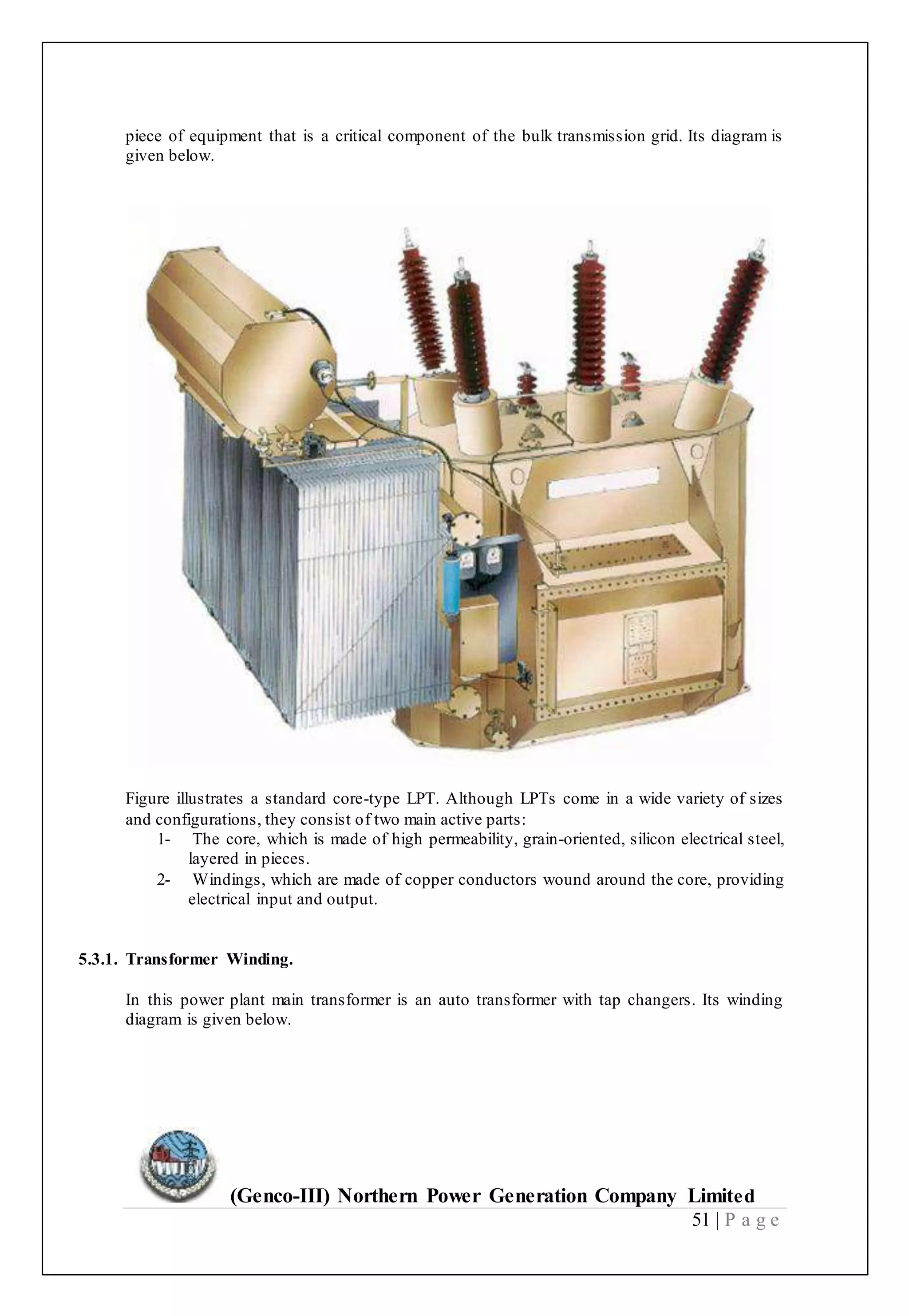 (Genco-III) Northern Power Generation Company Limited
51 | P a g e
piece of equipment that is a critical component of the bulk transmission grid. Its diagram is
given below.
Figure illustrates a standard core-type LPT. Although LPTs come in a wide variety of sizes
and configurations, they consist of two main active parts:
1- The core, which is made of high permeability, grain-oriented, silicon electrical steel,
layered in pieces.
2- Windings, which are made of copper conductors wound around the core, providing
electrical input and output.
5.3.1. Transformer Winding.
In this power plant main transformer is an auto transformer with tap changers. Its winding
diagram is given below.
 