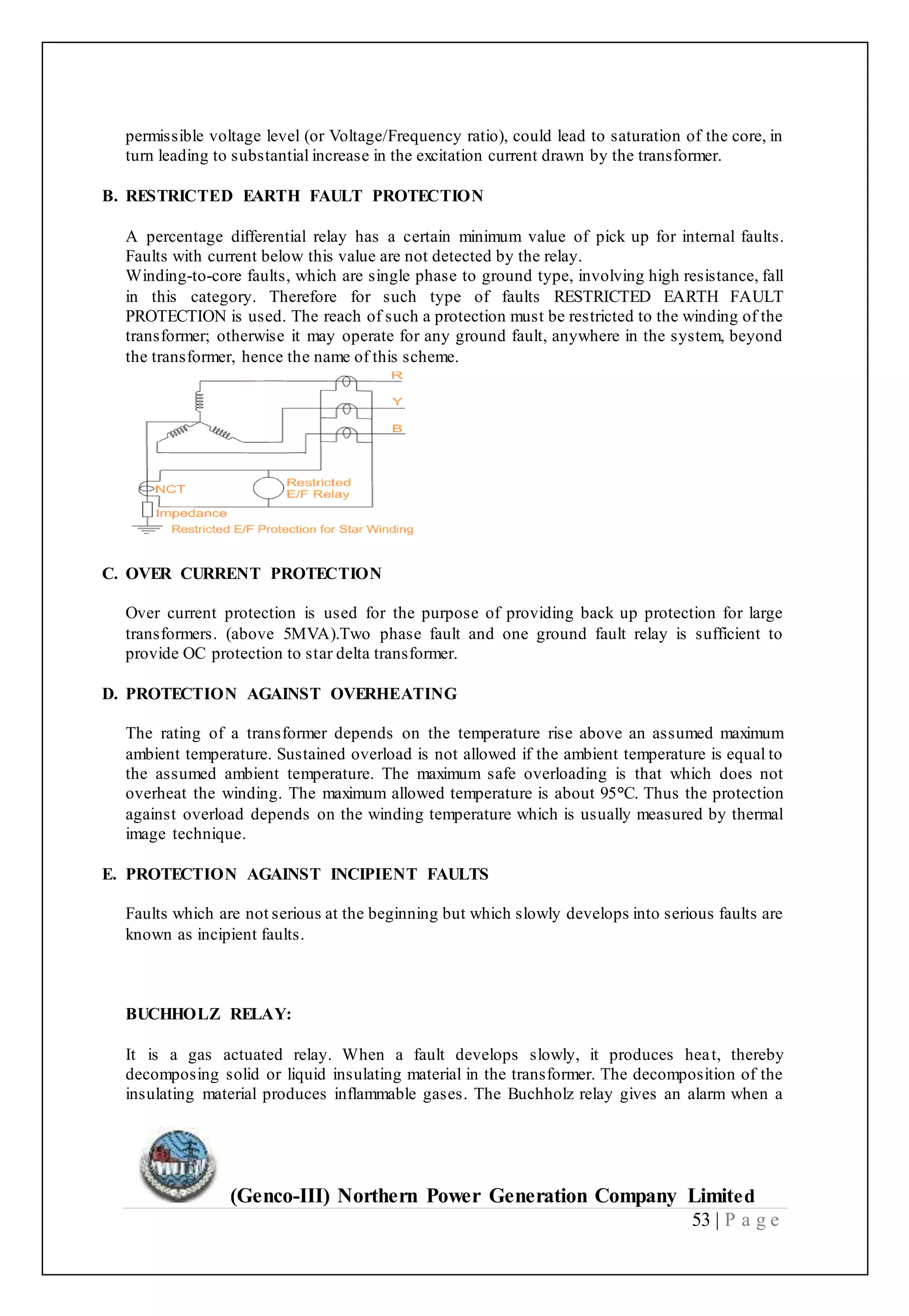 (Genco-III) Northern Power Generation Company Limited
53 | P a g e
permissible voltage level (or Voltage/Frequency ratio), could lead to saturation of the core, in
turn leading to substantial increase in the excitation current drawn by the transformer.
B. RESTRICTED EARTH FAULT PROTECTION
A percentage differential relay has a certain minimum value of pick up for internal faults.
Faults with current below this value are not detected by the relay.
Winding-to-core faults, which are single phase to ground type, involving high resistance, fall
in this category. Therefore for such type of faults RESTRICTED EARTH FAULT
PROTECTION is used. The reach of such a protection must be restricted to the winding of the
transformer; otherwise it may operate for any ground fault, anywhere in the system, beyond
the transformer, hence the name of this scheme.
C. OVER CURRENT PROTECTION
Over current protection is used for the purpose of providing back up protection for large
transformers. (above 5MVA).Two phase fault and one ground fault relay is sufficient to
provide OC protection to star delta transformer.
D. PROTECTION AGAINST OVERHEATING
The rating of a transformer depends on the temperature rise above an assumed maximum
ambient temperature. Sustained overload is not allowed if the ambient temperature is equal to
the assumed ambient temperature. The maximum safe overloading is that which does not
overheat the winding. The maximum allowed temperature is about 95°C. Thus the protection
against overload depends on the winding temperature which is usually measured by thermal
image technique.
E. PROTECTION AGAINST INCIPIENT FAULTS
Faults which are not serious at the beginning but which slowly develops into serious faults are
known as incipient faults.
BUCHHOLZ RELAY:
It is a gas actuated relay. When a fault develops slowly, it produces heat, thereby
decomposing solid or liquid insulating material in the transformer. The decomposition of the
insulating material produces inflammable gases. The Buchholz relay gives an alarm when a
 