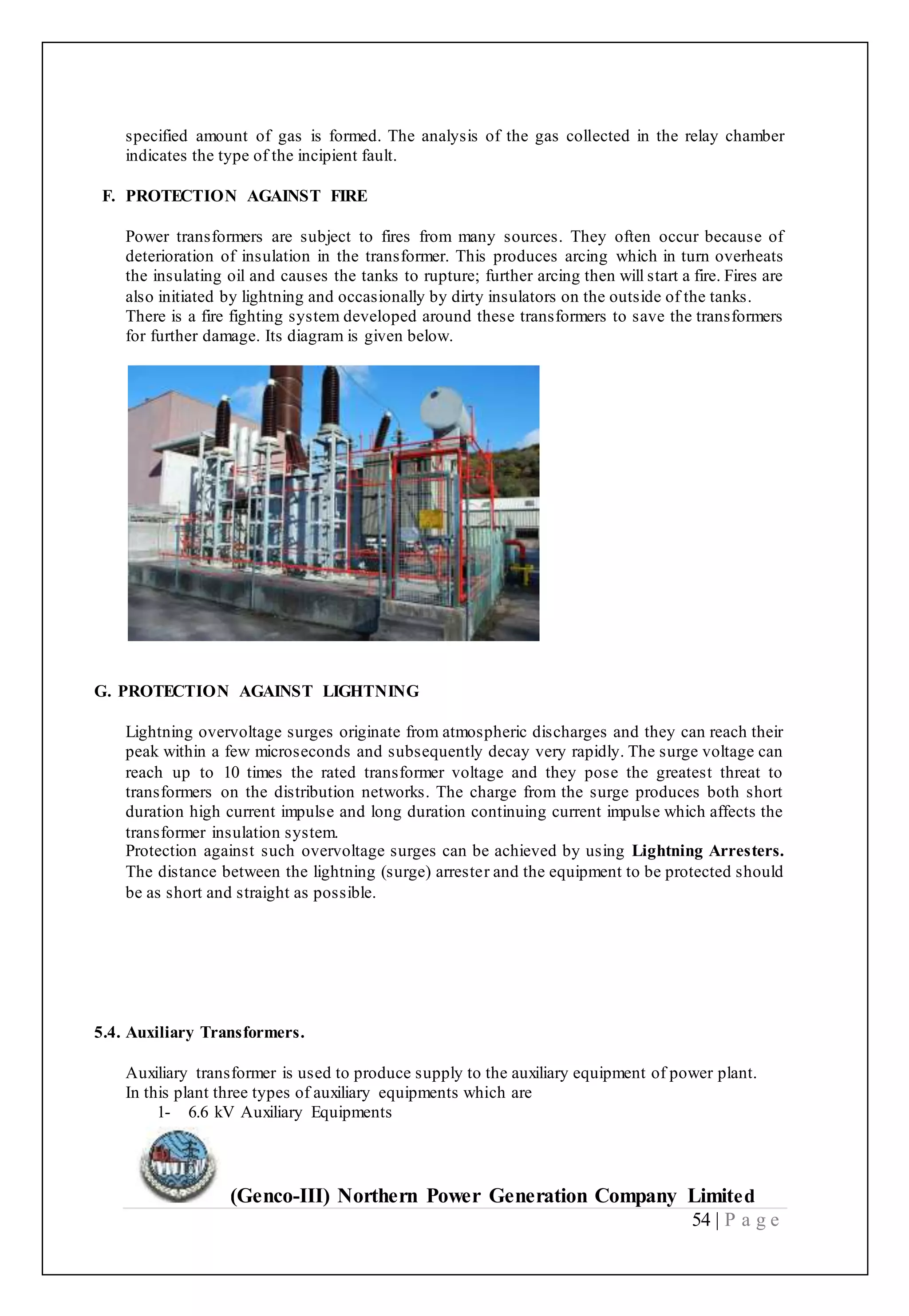 (Genco-III) Northern Power Generation Company Limited
54 | P a g e
specified amount of gas is formed. The analysis of the gas collected in the relay chamber
indicates the type of the incipient fault.
F. PROTECTION AGAINST FIRE
Power transformers are subject to fires from many sources. They often occur because of
deterioration of insulation in the transformer. This produces arcing which in turn overheats
the insulating oil and causes the tanks to rupture; further arcing then will start a fire. Fires are
also initiated by lightning and occasionally by dirty insulators on the outside of the tanks.
There is a fire fighting system developed around these transformers to save the transformers
for further damage. Its diagram is given below.
G. PROTECTION AGAINST LIGHTNING
Lightning overvoltage surges originate from atmospheric discharges and they can reach their
peak within a few microseconds and subsequently decay very rapidly. The surge voltage can
reach up to 10 times the rated transformer voltage and they pose the greatest threat to
transformers on the distribution networks. The charge from the surge produces both short
duration high current impulse and long duration continuing current impulse which affects the
transformer insulation system.
Protection against such overvoltage surges can be achieved by using Lightning Arresters.
The distance between the lightning (surge) arrester and the equipment to be protected should
be as short and straight as possible.
5.4. Auxiliary Transformers.
Auxiliary transformer is used to produce supply to the auxiliary equipment of power plant.
In this plant three types of auxiliary equipments which are
1- 6.6 kV Auxiliary Equipments
 