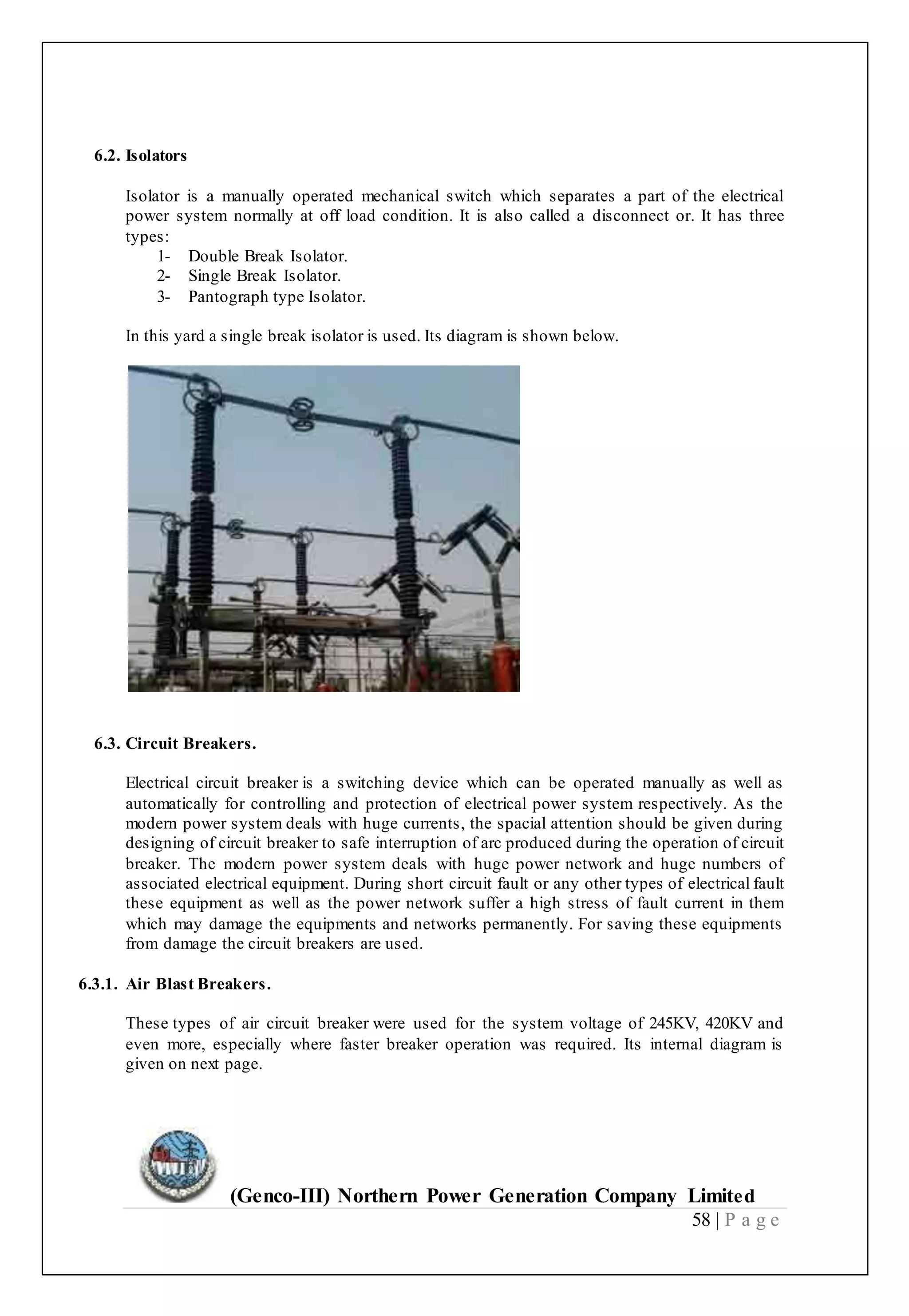 (Genco-III) Northern Power Generation Company Limited
58 | P a g e
6.2. Isolators
Isolator is a manually operated mechanical switch which separates a part of the electrical
power system normally at off load condition. It is also called a disconnect or. It has three
types:
1- Double Break Isolator.
2- Single Break Isolator.
3- Pantograph type Isolator.
In this yard a single break isolator is used. Its diagram is shown below.
6.3. Circuit Breakers.
Electrical circuit breaker is a switching device which can be operated manually as well as
automatically for controlling and protection of electrical power system respectively. As the
modern power system deals with huge currents, the spacial attention should be given during
designing of circuit breaker to safe interruption of arc produced during the operation of circuit
breaker. The modern power system deals with huge power network and huge numbers of
associated electrical equipment. During short circuit fault or any other types of electrical fault
these equipment as well as the power network suffer a high stress of fault current in them
which may damage the equipments and networks permanently. For saving these equipments
from damage the circuit breakers are used.
6.3.1. Air Blast Breakers.
These types of air circuit breaker were used for the system voltage of 245KV, 420KV and
even more, especially where faster breaker operation was required. Its internal diagram is
given on next page.
 