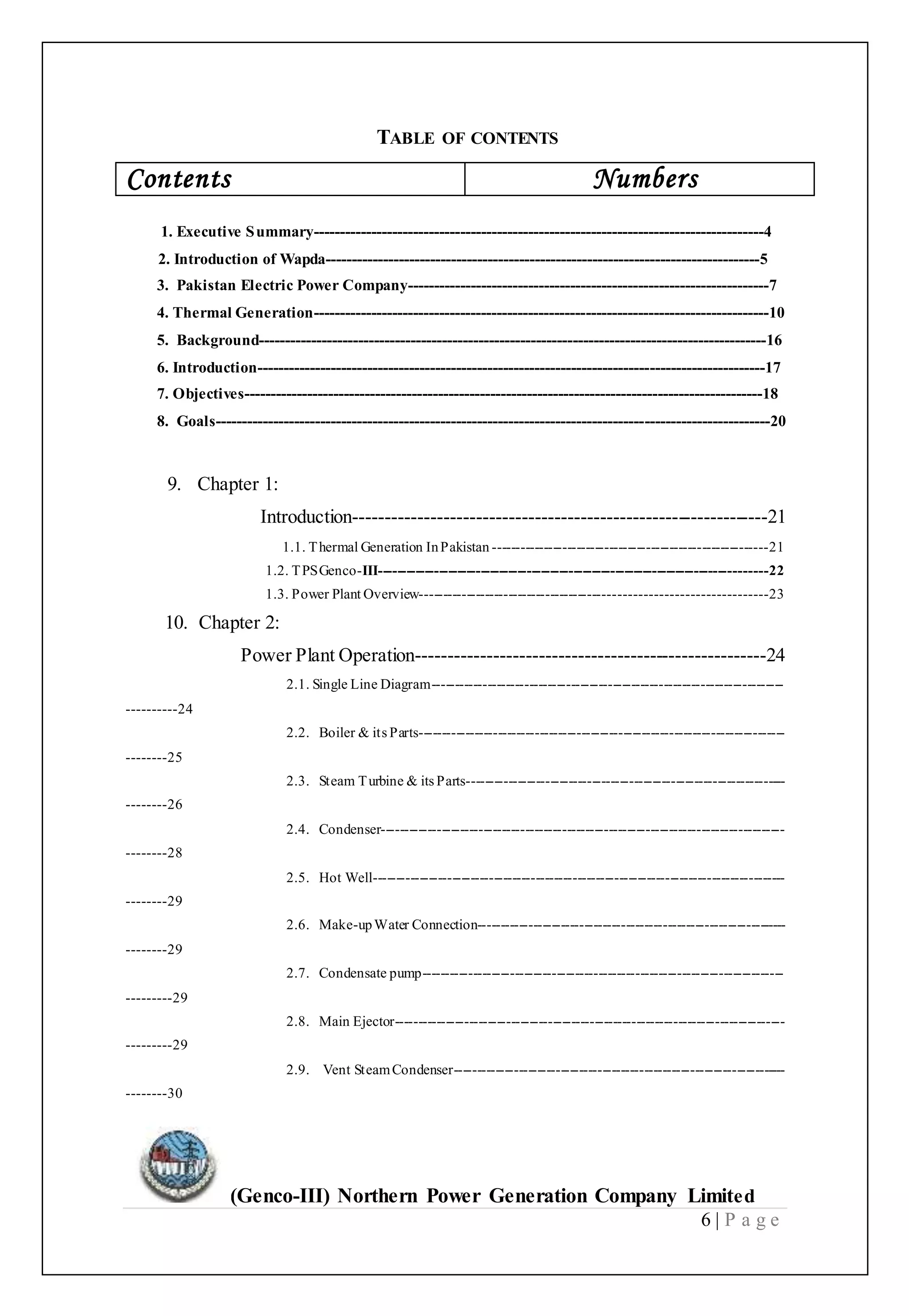 (Genco-III) Northern Power Generation Company Limited
6 | P a g e
TABLE OF CONTENTS
Contents Numbers
1. Executive Summary--------------------------------------------------------------------------------------4
2. Introduction of Wapda-----------------------------------------------------------------------------------5
3. Pakistan Electric Power Company---------------------------------------------------------------------7
4. Thermal Generation---------------------------------------------------------------------------------------10
5. Background-------------------------------------------------------------------------------------------------16
6. Introduction-------------------------------------------------------------------------------------------------17
7. Objectives---------------------------------------------------------------------------------------------------18
8. Goals----------------------------------------------------------------------------------------------------------20
9. Chapter 1:
Introduction----------------------------------------------------------------21
1.1. Thermal Generation InPakistan -----------------------------------------------------------21
1.2. TPSGenco-III-----------------------------------------------------------------------------------22
1.3. Power Plant Overview-----------------------------------------------------------------------23
10. Chapter 2:
Power Plant Operation------------------------------------------------------24
2.1. Single Line Diagram----------------------------------------------------------------------------
----------24
2.2. Boiler & its Parts-------------------------------------------------------------------------------
--------25
2.3. Steam Turbine & its Parts---------------------------------------------------------------------
--------26
2.4. Condenser---------------------------------------------------------------------------------------
--------28
2.5. Hot Well-----------------------------------------------------------------------------------------
--------29
2.6. Make-upWater Connection-------------------------------------------------------------------
--------29
2.7. Condensate pump------------------------------------------------------------------------------
---------29
2.8. Main Ejector------------------------------------------------------------------------------------
---------29
2.9. Vent SteamCondenser------------------------------------------------------------------------
--------30
 