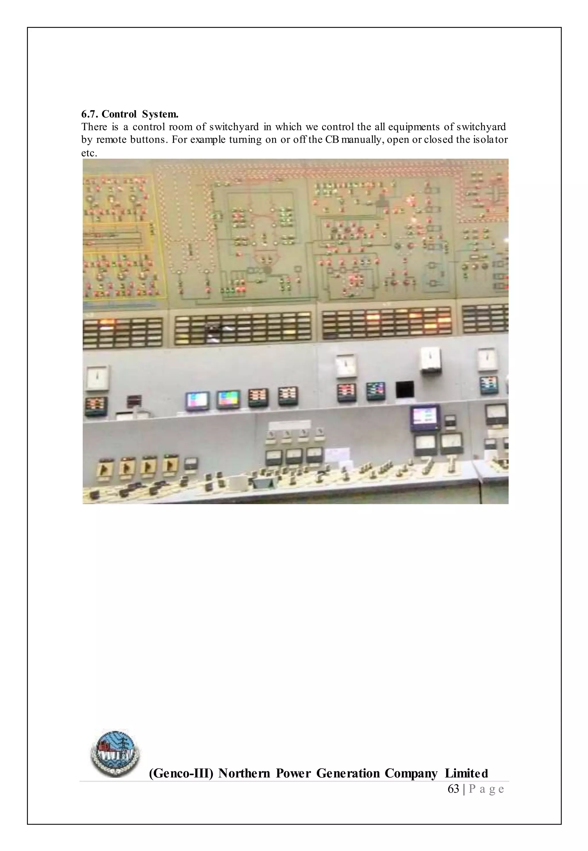 (Genco-III) Northern Power Generation Company Limited
63 | P a g e
6.7. Control System.
There is a control room of switchyard in which we control the all equipments of switchyard
by remote buttons. For example turning on or off the CB manually, open or closed the isolator
etc.
 
