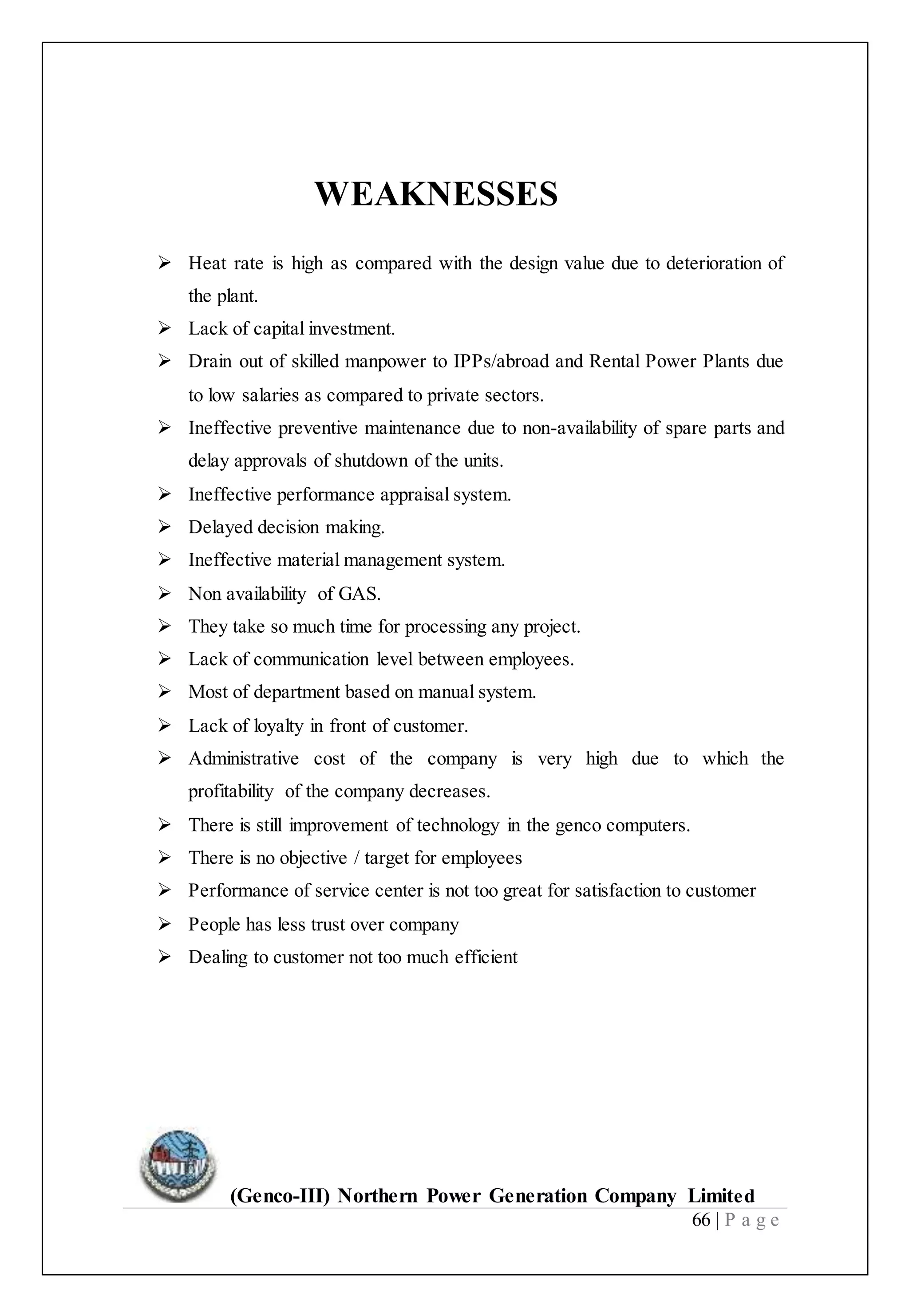 (Genco-III) Northern Power Generation Company Limited
66 | P a g e
WEAKNESSES
 Heat rate is high as compared with the design value due to deterioration of
the plant.
 Lack of capital investment.
 Drain out of skilled manpower to IPPs/abroad and Rental Power Plants due
to low salaries as compared to private sectors.
 Ineffective preventive maintenance due to non-availability of spare parts and
delay approvals of shutdown of the units.
 Ineffective performance appraisal system.
 Delayed decision making.
 Ineffective material management system.
 Non availability of GAS.
 They take so much time for processing any project.
 Lack of communication level between employees.
 Most of department based on manual system.
 Lack of loyalty in front of customer.
 Administrative cost of the company is very high due to which the
profitability of the company decreases.
 There is still improvement of technology in the genco computers.
 There is no objective / target for employees
 Performance of service center is not too great for satisfaction to customer
 People has less trust over company
 Dealing to customer not too much efficient
 