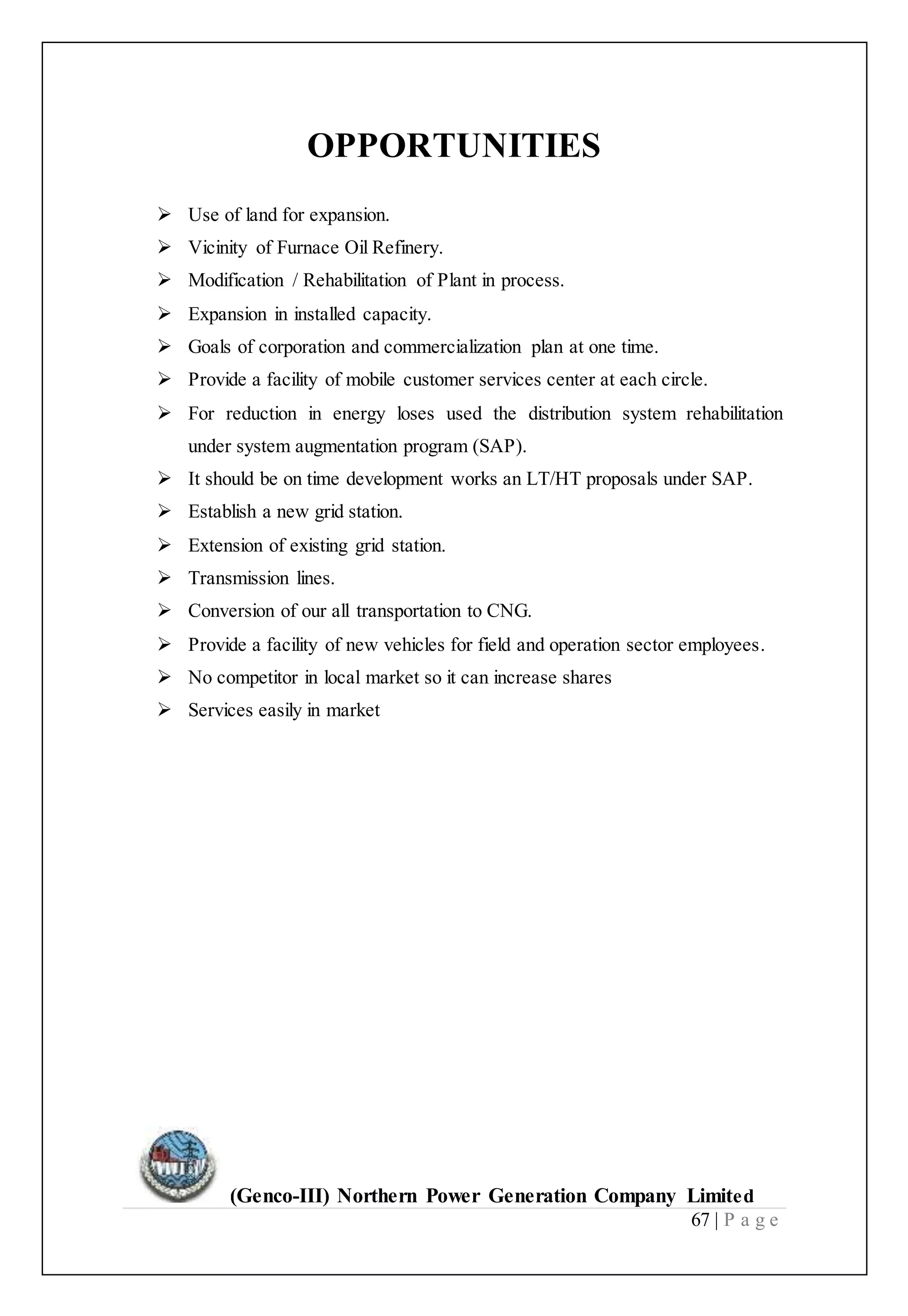 (Genco-III) Northern Power Generation Company Limited
67 | P a g e
OPPORTUNITIES
 Use of land for expansion.
 Vicinity of Furnace Oil Refinery.
 Modification / Rehabilitation of Plant in process.
 Expansion in installed capacity.
 Goals of corporation and commercialization plan at one time.
 Provide a facility of mobile customer services center at each circle.
 For reduction in energy loses used the distribution system rehabilitation
under system augmentation program (SAP).
 It should be on time development works an LT/HT proposals under SAP.
 Establish a new grid station.
 Extension of existing grid station.
 Transmission lines.
 Conversion of our all transportation to CNG.
 Provide a facility of new vehicles for field and operation sector employees.
 No competitor in local market so it can increase shares
 Services easily in market
 