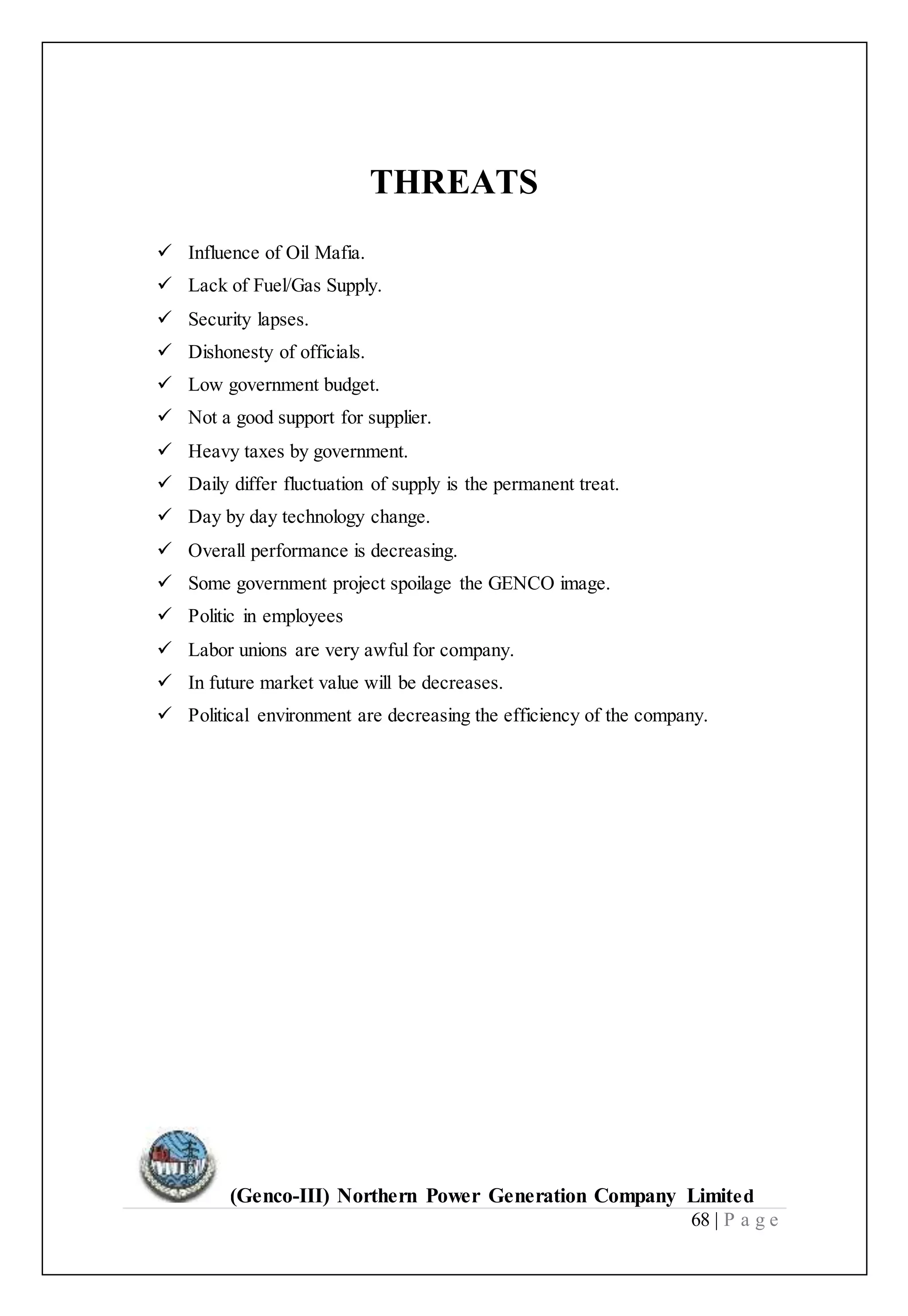 (Genco-III) Northern Power Generation Company Limited
68 | P a g e
THREATS
 Influence of Oil Mafia.
 Lack of Fuel/Gas Supply.
 Security lapses.
 Dishonesty of officials.
 Low government budget.
 Not a good support for supplier.
 Heavy taxes by government.
 Daily differ fluctuation of supply is the permanent treat.
 Day by day technology change.
 Overall performance is decreasing.
 Some government project spoilage the GENCO image.
 Politic in employees
 Labor unions are very awful for company.
 In future market value will be decreases.
 Political environment are decreasing the efficiency of the company.
 