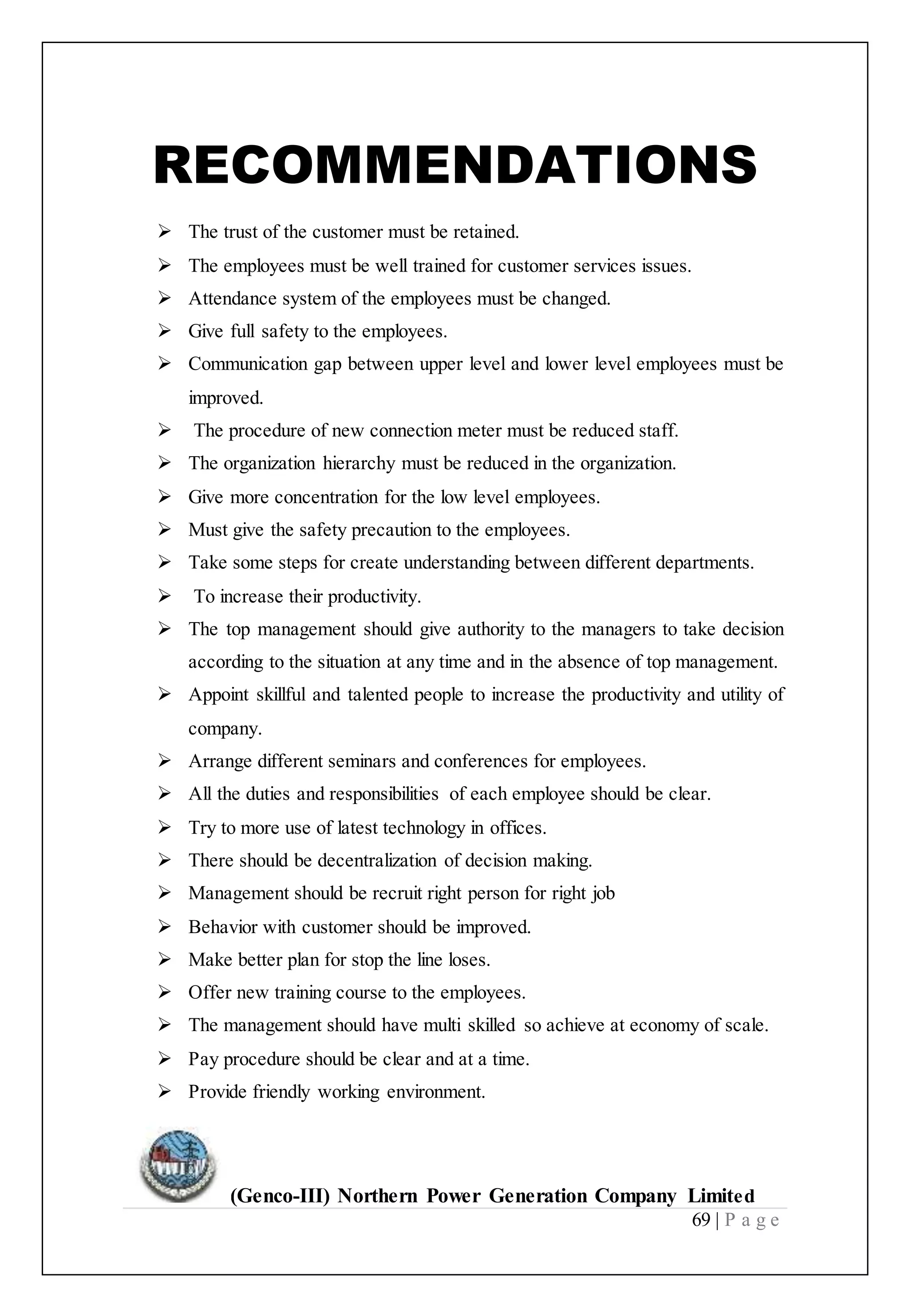 (Genco-III) Northern Power Generation Company Limited
69 | P a g e
RECOMMENDATIONS
 The trust of the customer must be retained.
 The employees must be well trained for customer services issues.
 Attendance system of the employees must be changed.
 Give full safety to the employees.
 Communication gap between upper level and lower level employees must be
improved.
 The procedure of new connection meter must be reduced staff.
 The organization hierarchy must be reduced in the organization.
 Give more concentration for the low level employees.
 Must give the safety precaution to the employees.
 Take some steps for create understanding between different departments.
 To increase their productivity.
 The top management should give authority to the managers to take decision
according to the situation at any time and in the absence of top management.
 Appoint skillful and talented people to increase the productivity and utility of
company.
 Arrange different seminars and conferences for employees.
 All the duties and responsibilities of each employee should be clear.
 Try to more use of latest technology in offices.
 There should be decentralization of decision making.
 Management should be recruit right person for right job
 Behavior with customer should be improved.
 Make better plan for stop the line loses.
 Offer new training course to the employees.
 The management should have multi skilled so achieve at economy of scale.
 Pay procedure should be clear and at a time.
 Provide friendly working environment.
 