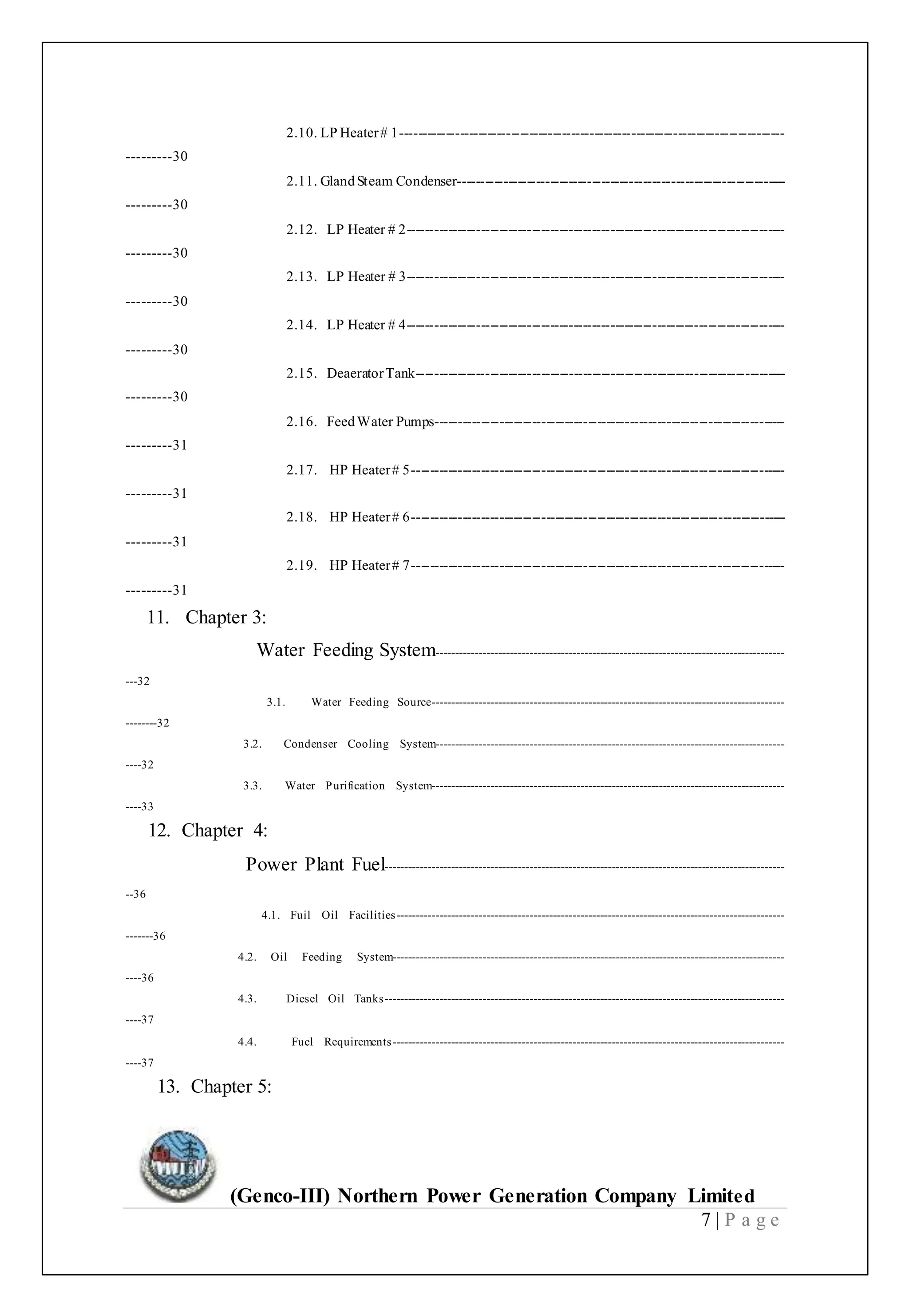 (Genco-III) Northern Power Generation Company Limited
7 | P a g e
2.10. LP Heater# 1-----------------------------------------------------------------------------------
---------30
2.11. GlandSteam Condenser-----------------------------------------------------------------------
---------30
2.12. LP Heater # 2----------------------------------------------------------------------------------
---------30
2.13. LP Heater # 3----------------------------------------------------------------------------------
---------30
2.14. LP Heater # 4----------------------------------------------------------------------------------
---------30
2.15. DeaeratorTank--------------------------------------------------------------------------------
---------30
2.16. FeedWater Pumps----------------------------------------------------------------------------
---------31
2.17. HP Heater# 5---------------------------------------------------------------------------------
---------31
2.18. HP Heater# 6---------------------------------------------------------------------------------
---------31
2.19. HP Heater# 7---------------------------------------------------------------------------------
---------31
11. Chapter 3:
Water Feeding System-----------------------------------------------------------------------------------------
---32
3.1. Water Feeding Source------------------------------------------------------------------------------------------
--------32
3.2. Condenser Cooling System-----------------------------------------------------------------------------------------
----32
3.3. Water Purification System------------------------------------------------------------------------------------------
----33
12. Chapter 4:
Power Plant Fuel------------------------------------------------------------------------------------------------------
--36
4.1. Fuil Oil Facilities---------------------------------------------------------------------------------------------------
-------36
4.2. Oil Feeding System----------------------------------------------------------------------------------------------------
----36
4.3. Diesel Oil Tanks------------------------------------------------------------------------------------------------------
----37
4.4. Fuel Requirements----------------------------------------------------------------------------------------------------
----37
13. Chapter 5:
 