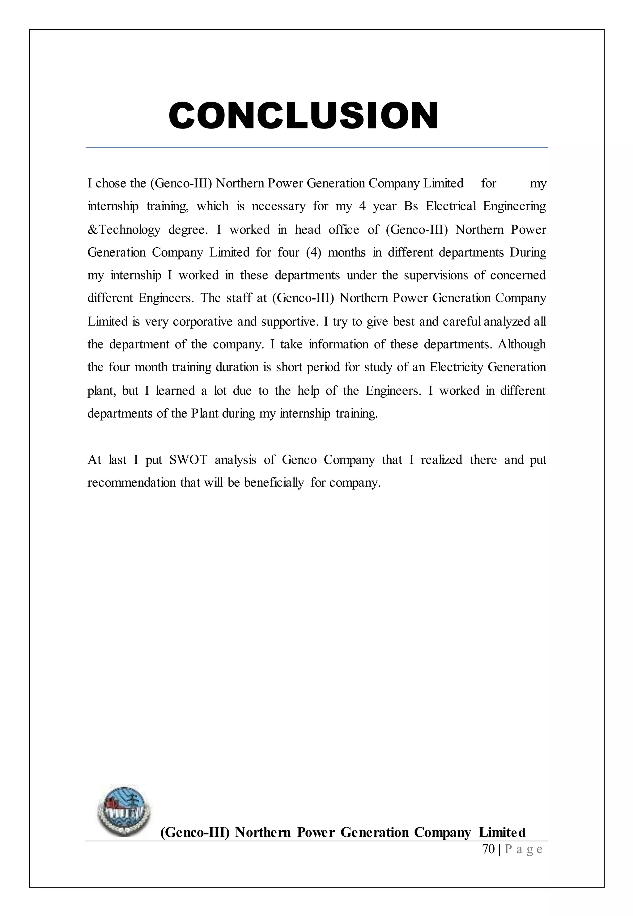 (Genco-III) Northern Power Generation Company Limited
70 | P a g e
CONCLUSION
I chose the (Genco-III) Northern Power Generation Company Limited for my
internship training, which is necessary for my 4 year Bs Electrical Engineering
&Technology degree. I worked in head office of (Genco-III) Northern Power
Generation Company Limited for four (4) months in different departments During
my internship I worked in these departments under the supervisions of concerned
different Engineers. The staff at (Genco-III) Northern Power Generation Company
Limited is very corporative and supportive. I try to give best and careful analyzed all
the department of the company. I take information of these departments. Although
the four month training duration is short period for study of an Electricity Generation
plant, but I learned a lot due to the help of the Engineers. I worked in different
departments of the Plant during my internship training.
At last I put SWOT analysis of Genco Company that I realized there and put
recommendation that will be beneficially for company.
 