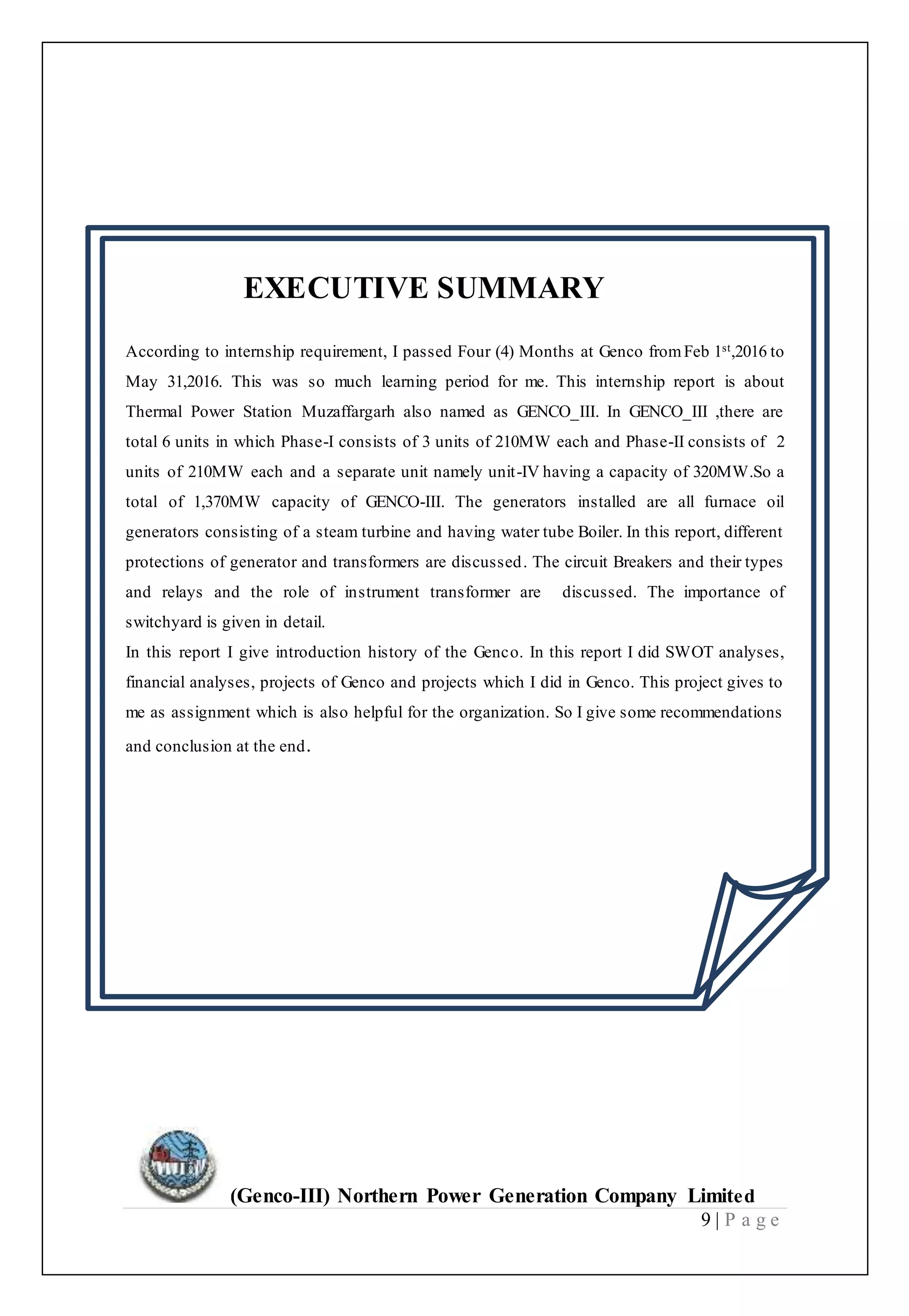 (Genco-III) Northern Power Generation Company Limited
9 | P a g e
EXECUTIVE SUMMARY
According to internship requirement, I passed Four (4) Months at Genco fromFeb 1st,2016 to
May 31,2016. This was so much learning period for me. This internship report is about
Thermal Power Station Muzaffargarh also named as GENCO_III. In GENCO_III ,there are
total 6 units in which Phase-I consists of 3 units of 210MW each and Phase-II consists of 2
units of 210MW each and a separate unit namely unit-IV having a capacity of 320MW.So a
total of 1,370MW capacity of GENCO-III. The generators installed are all furnace oil
generators consisting of a steam turbine and having water tube Boiler. In this report, different
protections of generator and transformers are discussed. The circuit Breakers and their types
and relays and the role of instrument transformer are discussed. The importance of
switchyard is given in detail.
In this report I give introduction history of the Genco. In this report I did SWOT analyses,
financial analyses, projects of Genco and projects which I did in Genco. This project gives to
me as assignment which is also helpful for the organization. So I give some recommendations
and conclusion at the end.
 