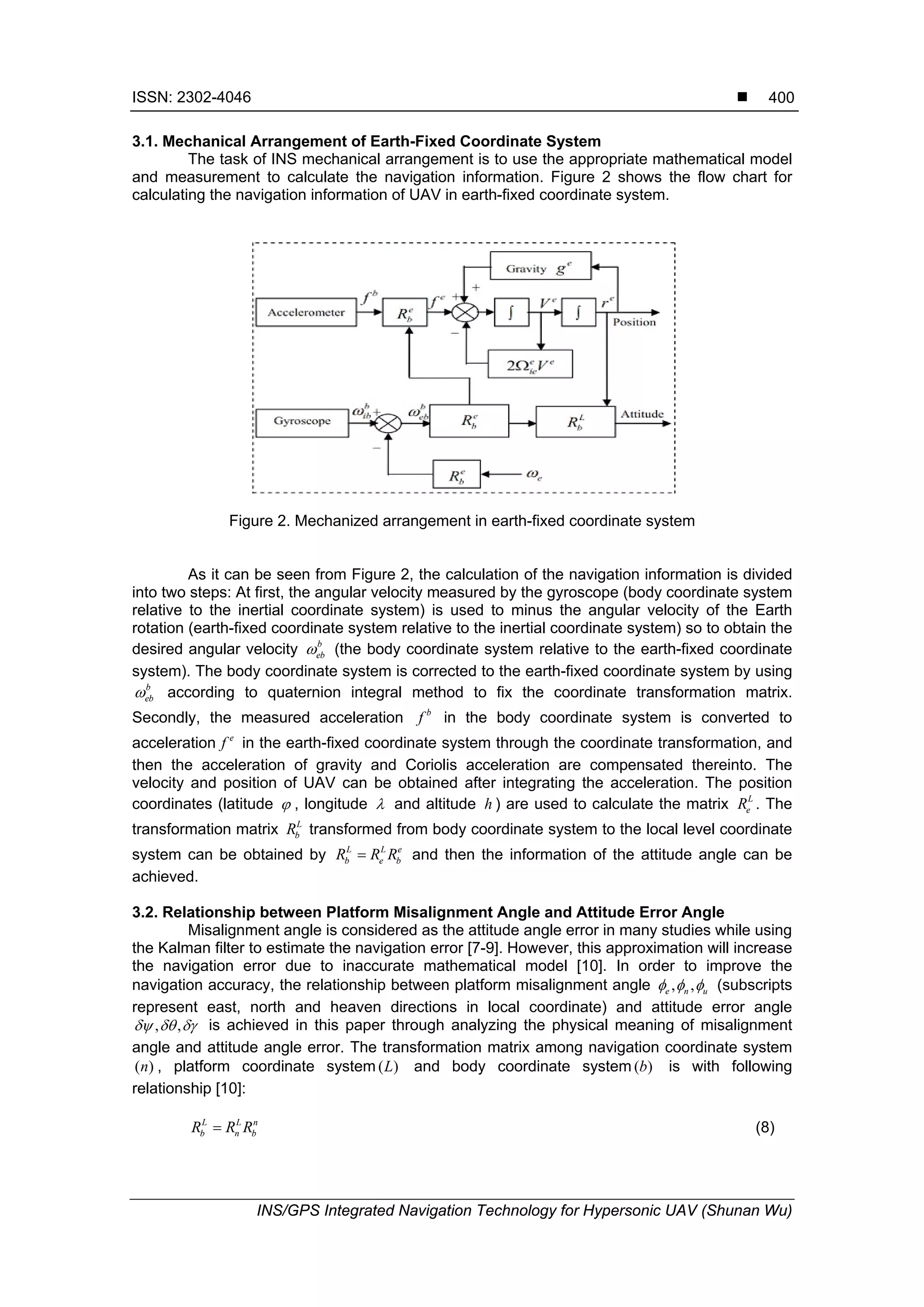 ISSN: 2302-4046 
INS/GPS Integrated Navigation Technology for Hypersonic UAV (Shunan Wu)
400
3.1. Mechanical Arrangement of Earth-Fixed Coordinate System
The task of INS mechanical arrangement is to use the appropriate mathematical model
and measurement to calculate the navigation information. Figure 2 shows the flow chart for
calculating the navigation information of UAV in earth-fixed coordinate system.
Figure 2. Mechanized arrangement in earth-fixed coordinate system
As it can be seen from Figure 2, the calculation of the navigation information is divided
into two steps: At first, the angular velocity measured by the gyroscope (body coordinate system
relative to the inertial coordinate system) is used to minus the angular velocity of the Earth
rotation (earth-fixed coordinate system relative to the inertial coordinate system) so to obtain the
desired angular velocity b
eb (the body coordinate system relative to the earth-fixed coordinate
system). The body coordinate system is corrected to the earth-fixed coordinate system by using
b
eb according to quaternion integral method to fix the coordinate transformation matrix.
Secondly, the measured acceleration b
f in the body coordinate system is converted to
acceleration e
f in the earth-fixed coordinate system through the coordinate transformation, and
then the acceleration of gravity and Coriolis acceleration are compensated thereinto. The
velocity and position of UAV can be obtained after integrating the acceleration. The position
coordinates (latitude  , longitude  and altitude h ) are used to calculate the matrix L
eR . The
transformation matrix L
bR transformed from body coordinate system to the local level coordinate
system can be obtained by L L e
b e bR R R and then the information of the attitude angle can be
achieved.
3.2. Relationship between Platform Misalignment Angle and Attitude Error Angle
Misalignment angle is considered as the attitude angle error in many studies while using
the Kalman filter to estimate the navigation error [7-9]. However, this approximation will increase
the navigation error due to inaccurate mathematical model [10]. In order to improve the
navigation accuracy, the relationship between platform misalignment angle , ,e n u   (subscripts
represent east, north and heaven directions in local coordinate) and attitude error angle
, ,   is achieved in this paper through analyzing the physical meaning of misalignment
angle and attitude angle error. The transformation matrix among navigation coordinate system
( )n , platform coordinate system ( )L and body coordinate system ( )b is with following
relationship [10]:
L L n
b n bR R R (8)
 