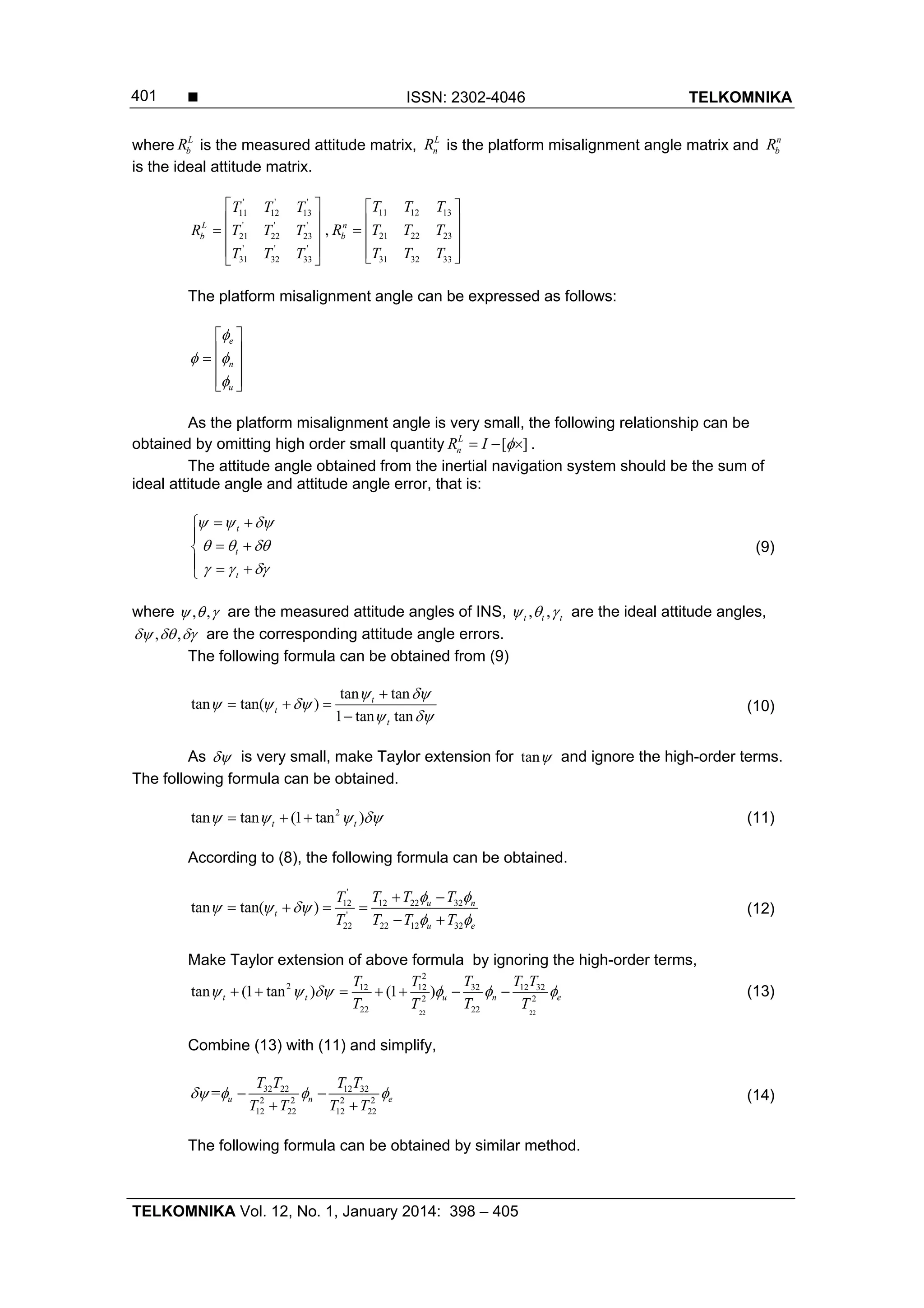  ISSN: 2302-4046 TELKOMNIKA
TELKOMNIKA Vol. 12, No. 1, January 2014: 398 – 405
401
where L
bR is the measured attitude matrix, L
nR is the platform misalignment angle matrix and n
bR
is the ideal attitude matrix.
' ' '
11 12 13
' ' '
21 22 23
' ' '
31 32 33
L
b
T T T
R T T T
T T T
 
 
  
 
 
,
11 12 13
21 22 23
31 32 33
n
b
T T T
R T T T
T T T
 
   
  
The platform misalignment angle can be expressed as follows:
e
n
u

 

 
   
  
As the platform misalignment angle is very small, the following relationship can be
obtained by omitting high order small quantity [ ]L
nR I    .
The attitude angle obtained from the inertial navigation system should be the sum of
ideal attitude angle and attitude angle error, that is:
t
t
t
  
  
  
 

 
  
(9)
where , ,   are the measured attitude angles of INS, , ,t t t   are the ideal attitude angles,
, ,   are the corresponding attitude angle errors.
The following formula can be obtained from (9)
tan tan
tan tan( )
1 tan tan
t
t
t
 
  
 

  

(10)
As  is very small, make Taylor extension for tan and ignore the high-order terms.
The following formula can be obtained.
2
tan tan (1 tan )t t      (11)
According to (8), the following formula can be obtained.
'
12 22 3212
'
22 12 3222
tan tan( ) u n
t
u e
T T TT
T T TT
 
  
 
 
   
 
(12)
Make Taylor extension of above formula by ignoring the high-order terms,
22 22
2
2 32 12 3212 12
2 2
22 22
tan (1 tan ) (1 )t t u n e
T T TT T
T TT T
            (13)
Combine (13) with (11) and simplify,
32 22 12 32
2 2 2 2
12 22 12 22
= u n e
T T T T
T T T T
    
 
(14)
The following formula can be obtained by similar method.
 