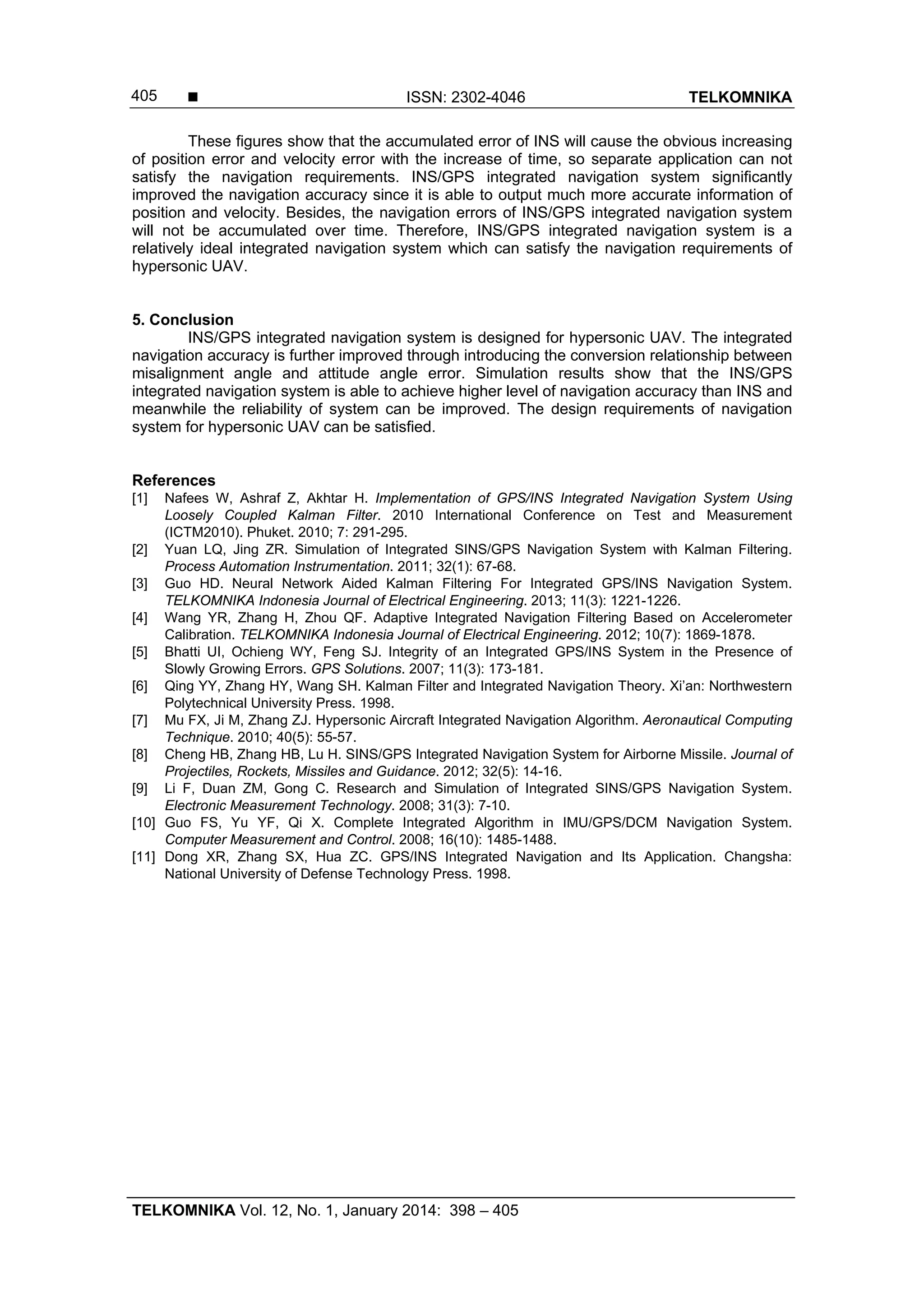  ISSN: 2302-4046 TELKOMNIKA
TELKOMNIKA Vol. 12, No. 1, January 2014: 398 – 405
405
These figures show that the accumulated error of INS will cause the obvious increasing
of position error and velocity error with the increase of time, so separate application can not
satisfy the navigation requirements. INS/GPS integrated navigation system significantly
improved the navigation accuracy since it is able to output much more accurate information of
position and velocity. Besides, the navigation errors of INS/GPS integrated navigation system
will not be accumulated over time. Therefore, INS/GPS integrated navigation system is a
relatively ideal integrated navigation system which can satisfy the navigation requirements of
hypersonic UAV.
5. Conclusion
INS/GPS integrated navigation system is designed for hypersonic UAV. The integrated
navigation accuracy is further improved through introducing the conversion relationship between
misalignment angle and attitude angle error. Simulation results show that the INS/GPS
integrated navigation system is able to achieve higher level of navigation accuracy than INS and
meanwhile the reliability of system can be improved. The design requirements of navigation
system for hypersonic UAV can be satisfied.
References
[1] Nafees W, Ashraf Z, Akhtar H. Implementation of GPS/INS Integrated Navigation System Using
Loosely Coupled Kalman Filter. 2010 International Conference on Test and Measurement
(ICTM2010). Phuket. 2010; 7: 291-295.
[2] Yuan LQ, Jing ZR. Simulation of Integrated SINS/GPS Navigation System with Kalman Filtering.
Process Automation Instrumentation. 2011; 32(1): 67-68.
[3] Guo HD. Neural Network Aided Kalman Filtering For Integrated GPS/INS Navigation System.
TELKOMNIKA Indonesia Journal of Electrical Engineering. 2013; 11(3): 1221-1226.
[4] Wang YR, Zhang H, Zhou QF. Adaptive Integrated Navigation Filtering Based on Accelerometer
Calibration. TELKOMNIKA Indonesia Journal of Electrical Engineering. 2012; 10(7): 1869-1878.
[5] Bhatti UI, Ochieng WY, Feng SJ. Integrity of an Integrated GPS/INS System in the Presence of
Slowly Growing Errors. GPS Solutions. 2007; 11(3): 173-181.
[6] Qing YY, Zhang HY, Wang SH. Kalman Filter and Integrated Navigation Theory. Xi’an: Northwestern
Polytechnical University Press. 1998.
[7] Mu FX, Ji M, Zhang ZJ. Hypersonic Aircraft Integrated Navigation Algorithm. Aeronautical Computing
Technique. 2010; 40(5): 55-57.
[8] Cheng HB, Zhang HB, Lu H. SINS/GPS Integrated Navigation System for Airborne Missile. Journal of
Projectiles, Rockets, Missiles and Guidance. 2012; 32(5): 14-16.
[9] Li F, Duan ZM, Gong C. Research and Simulation of Integrated SINS/GPS Navigation System.
Electronic Measurement Technology. 2008; 31(3): 7-10.
[10] Guo FS, Yu YF, Qi X. Complete Integrated Algorithm in IMU/GPS/DCM Navigation System.
Computer Measurement and Control. 2008; 16(10): 1485-1488.
[11] Dong XR, Zhang SX, Hua ZC. GPS/INS Integrated Navigation and Its Application. Changsha:
National University of Defense Technology Press. 1998.
 
