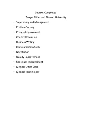Courses Completed
Zenger Miller and Phoenix University
• Supervisory and Management
• Problem Solving
• Process Improvement
• Conflict Resolution
• Business Writing
• Communication Skills
• Negotiation
• Quality Improvement
• Continues Improvement
• Medical Office Clerk
• Medical Terminology
 