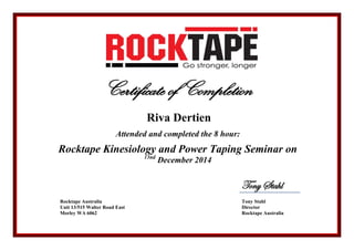 Certificate of Completion
Riva Dertien
Attended and completed the 8 hour:
Rocktape Kinesiology and Power Taping Seminar on
13nd
December 2014
Tony Stahl
Rocktape Australia
Unit 13/515 Walter Road East
Morley WA 6062
Tony Stahl
Director
Rocktape Australia
 