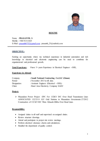 1
RESUME
Name : PRASANTH. S
Mobile : +968 91311025
E-Mail : prasanth6752@gmail.com, prasanth_23@outlook.com
OBJECTIVE:-
Seeking an opportunity where my technical experience in industrial automation and rich
knowledge in electrical and electronic engineering can be used to contribute for
organizational and professional growth.
Total Experience: I have 3+ years Experience in Electrical Engineer - OHL.
Experience in Abroad:
Company : Saudi National Contracting Co.LLC (Oman)
Period : November 2013 to till date.
Designation : Assistant Engineer (Electrical - OHL)
Client : Rural Area Electricity Company SAOC
Project:
 Musandam Power Project –EPC For 132KV D/C Over Head Transmission Lines
ASSOCIATED 132/33/11 KV Grid Stations in Musandam Governorate-27/2012
Construction of 132 KV D/C Tibat- Khasab-Dibba Over Head Lines
Responsibility:
 Assigned duties to all staff and supervised on assigned duties.
 Review structure drawings.
 Attend and participate in project site review meetings.
 Perform electrical clearance checks and calculations.
 Handled the department of quality control.
 