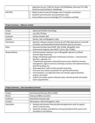 Application Server, TOAD for Oracle, GCC/GDB/Make, Microsoft TFS, IBM
ClearCase and ClearQuest, RoboMongo
Soft Skills • Ability to pick up new technologies with immediate contribution
• Excellent communication and coordination skills
• Good software process knowledge (ITIL Foundation certified)
Project Summary – Mphasis Limited
Project Advanced Portfolio Technology
Period July 2011 Till Date
Customer Charles Schwab, USA
Location Denver, USA, and Bangalore, India
Description • Maintain software solutions (mainly Java EE Web Applications) to provide
Cost Basis, and Realized/Unrealized Gain/Loss data to end users.
Roles • Associate Architect (Java SE/EE, SQL, PL/SQL, MongoDB, Unix)
• Performance Engineer (Java SE/EE, C/Unix, SQL, PL/SQL)
Responsibilities • Architect project initiatives such as MongoDB migration to offload
business logic processing
• Design and develop application maintenance solutions – improvements,
bug fixes, upgrades, etc…
• Troubleshoot application code performance issues related to memory
management, logical constructs and loops, business rule implementations,
bulk I/O handling, etc…
• Scale application code to utilize parallel computing
• Fine-tune Linux system parameters for optimal performance
• Form baselines, run regression tests and compare against baselines,
analyze, and report
• Collect and analyze system utilization data, estimate growth and project
future requirements
Project Summary – Tata Consultancy Services
Project Core Financial Services (Part of AIM)
Period February 2008 to July 2011
Customer Ameriprise Financial, USA
Location Minneapolis, USA and Bangalore, India
Description • Develop and maintain financial planning application suite to support
client’s customer base
• Automate complex, and laborious manual procedures that cause errors
and delays in the delivery
 