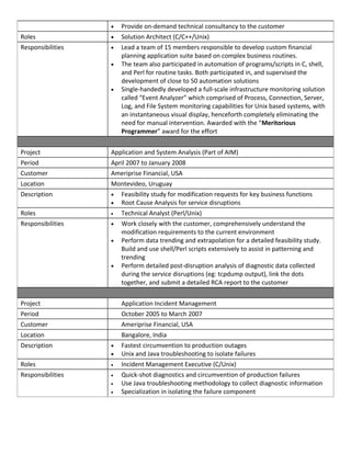 • Provide on-demand technical consultancy to the customer
Roles • Solution Architect (C/C++/Unix)
Responsibilities • Lead a team of 15 members responsible to develop custom financial
planning application suite based on complex business routines.
• The team also participated in automation of programs/scripts in C, shell,
and Perl for routine tasks. Both participated in, and supervised the
development of close to 50 automation solutions
• Single-handedly developed a full-scale infrastructure monitoring solution
called “Event Analyzer” which comprised of Process, Connection, Server,
Log, and File System monitoring capabilities for Unix based systems, with
an instantaneous visual display, henceforth completely eliminating the
need for manual intervention. Awarded with the “Meritorious
Programmer” award for the effort
Project Application and System Analysis (Part of AIM)
Period April 2007 to January 2008
Customer Ameriprise Financial, USA
Location Montevideo, Uruguay
Description • Feasibility study for modification requests for key business functions
• Root Cause Analysis for service disruptions
Roles • Technical Analyst (Perl/Unix)
Responsibilities • Work closely with the customer, comprehensively understand the
modification requirements to the current environment
• Perform data trending and extrapolation for a detailed feasibility study.
Build and use shell/Perl scripts extensively to assist in patterning and
trending
• Perform detailed post-disruption analysis of diagnostic data collected
during the service disruptions (eg: tcpdump output), link the dots
together, and submit a detailed RCA report to the customer
Project Application Incident Management
Period October 2005 to March 2007
Customer Ameriprise Financial, USA
Location Bangalore, India
Description • Fastest circumvention to production outages
• Unix and Java troubleshooting to isolate failures
Roles • Incident Management Executive (C/Unix)
Responsibilities • Quick-shot diagnostics and circumvention of production failures
• Use Java troubleshooting methodology to collect diagnostic information
• Specialization in isolating the failure component
 