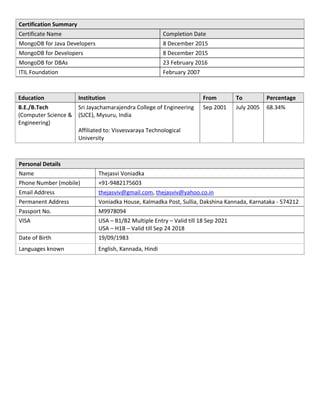 Certification Summary
Certificate Name Completion Date
MongoDB for Java Developers 8 December 2015
MongoDB for Developers 8 December 2015
MongoDB for DBAs 23 February 2016
ITIL Foundation February 2007
Education Institution From To Percentage
B.E./B.Tech
(Computer Science &
Engineering)
Sri Jayachamarajendra College of Engineering
(SJCE), Mysuru, India
Affiliated to: Visvesvaraya Technological
University
Sep 2001 July 2005 68.34%
Personal Details
Name Thejasvi Voniadka
Phone Number (mobile) +91-9482175603
Email Address thejasviv@gmail.com, thejasviv@yahoo.co.in
Permanent Address Voniadka House, Kalmadka Post, Sullia, Dakshina Kannada, Karnataka - 574212
Passport No. M9978094
VISA USA – B1/B2 Multiple Entry – Valid till 18 Sep 2021
USA – H1B – Valid till Sep 24 2018
Date of Birth 19/09/1983
Languages known English, Kannada, Hindi
 