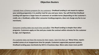 Objection Busters
I already have a finance program for my customers- OneRoad Lending is not meant to replace
your existing program(s). It is another tool for you and your store. You will find that OneRoad
Lending will approve a larger base of customers at variable terms (depending on the customer's
credit, etc.). OneRoad, unlike other consumer lending programs, does not charge any fee to our
merchants.
Consumer Lending takes too much time and effort- One Road Lending is simpler than other
programs. Customers apply on line and you create the contract within minutes for the customer
to sign, via E-Signature.
If a customer does not have the money for their repair, I don't fix their car- Many times, repairs
needed comes at an inopportune time for people. Customers appreciate payment options.
OneRoad Lending pays merchants by ACH in 2 business days. More sales mean more profit!
 