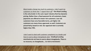 Most lenders charge too much to customers. I don't want my
customers to think that "I ripped them off"- One Road Lending
is the only lender in the auto repair industry that has dynamic
pricing. Rather than a fixed payment for all customers, lower
payments are offered to lower risk customers. Low risk
customers have very favorable terms, yet higher risk
customers are many times approved, as well. Customers are
priced fairly, based on risk. Our approval rate is currently
higher than 70%.
I don't want to deal with customer complaints to a lender and
have to worry about chargebacks later- OneRoad Lending
merchants do not have to worry about chargebacks. There is
no recourse, no chargebacks... no risk to merchants!
 