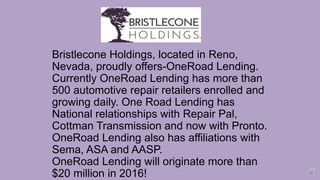Bristlecone Holdings, located in Reno,
Nevada, proudly offers-OneRoad Lending.
Currently OneRoad Lending has more than
500 automotive repair retailers enrolled and
growing daily. One Road Lending has
National relationships with Repair Pal,
Cottman Transmission and now with Pronto.
OneRoad Lending also has affiliations with
Sema, ASA and AASP.
OneRoad Lending will originate more than
$20 million in 2016!
 