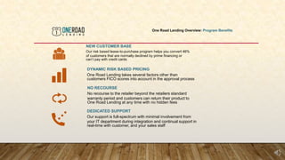 One Road Lending Overview: Program Benefits
NEW CUSTOMER BASE
Our risk based lease-to-purchase program helps you convert 46%
of customers that are normally declined by prime financing or
can’t pay with credit cards
DYNAMIC RISK BASED PRICING
One Road Lending takes several factors other than
customers FICO scores into account in the approval process
NO RECOURSE
No recourse to the retailer beyond the retailers standard
warranty period and customers can return their product to
One Road Lending at any time with no hidden fees
DEDICATED SUPPORT
Our support is full-spectrum with minimal involvement from
your IT department during integration and continual support in
real-time with customer, and your sales staff
 