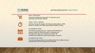 One Road Lending Overview: Program Benefits
EASY CHECKOUT
Customers apply and in less than 10 seconds can be
approved up to $5,000 instantly
TIMELY 100% FUNDING
No fees, No risk, No hassle. One Road Lending offers a 100%
payout to retailers and offers guaranteed, frequent funding
NO MINIMUM TERM
One Road Lending gives your customers the flexibility of
paying monthly for items they want, increasing your
average order value and overall conversions. All
customers are offered an early buyout option, to save $
NO MERCHANT FEES
No merchant discount fees, No enrollment fee, No monthly minimum
requirements & No extra equipment necessary.
 