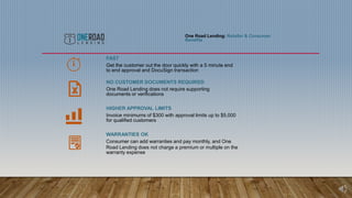 One Road Lending: Retailer & Consumer
Benefits
FAST
Get the customer out the door quickly with a 5 minute end
to end approval and DocuSign transaction
NO CUSTOMER DOCUMENTS REQUIRED
One Road Lending does not require supporting
documents or verifications
HIGHER APPROVAL LIMITS
Invoice minimums of $300 with approval limits up to $5,000
for qualified customers
WARRANTIES OK
Consumer can add warranties and pay monthly, and One
Road Lending does not charge a premium or multiple on the
warranty expense
 