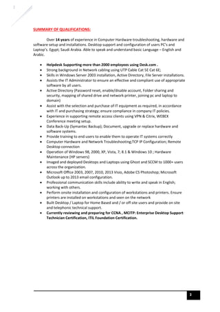 2
2
SUMMARY OF QUALIFICATIONS:
Over 14 years of experience in Computer Hardware troubleshooting, hardware and
software setup and installations. Desktop support and configuration of users PC’s and
Laptop’s. Egypt; Saudi Arabia. Able to speak and understand basic Language – English and
Arabic.
• Helpdesk Suppor-ng more than 2000 employees using Desk.com .
• Strong background in Network cabling using UTP Cable Cat 5E Cat 6E;
• Skills in Windows Server 2003 installation, Active Directory, File Server installations.
• Assists the IT Administrator to ensure an effective and compliant use of appropriate
software by all users.
• Active Directory (Password reset, enable/disable account, Folder sharing and
security, mapping of shared drive and network printer, joining pc and laptop to
domain)
• Assist with the selection and purchase of IT equipment as required, in accordance
with IT and purchasing strategy; ensure compliance in company IT policies.
• Experience in supporting remote access clients using VPN & Citrix, WEBEX
Conference meeting setup.
• Data Back-Up (Symantec Backup); Document, upgrade or replace hardware and
software systems.
• Provide training to end users to enable them to operate IT systems correctly
• Computer Hardware and Network Troubleshooting;TCP IP Configuration; Remote
Desktop connection
• Opera8on of Windows 98, 2000, XP, Vista, 7; 8.1 & Windows 10 ; Hardware
Maintenance (HP servers)
• Imaged and deployed Desktops and Laptops using Ghost and SCCM to 1000+ users
across the organization.
• MicrosoH Oﬃce 2003, 2007, 2010, 2013 Visio, Adobe CS Photoshop; Microsoft
Outlook up to 2013 email configuration.
• Professional communication skills include ability to write and speak in English;
working with others.
• Perform onsite installation and configuration of workstations and printers. Ensure
printers are installed on workstations and seen on the network
• Built Desktop / Laptop for Home Based and / or off site users and provide on site
and telephonic technical support.
• Currently reviewing and preparing for CCNA , MCITP: Enterprise Desktop Support
Technician Certification, ITIL Foundation Certification.
 