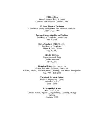 OSHA 30-Hour
General Industry Safety & Health
Certificate of Completion October 8, 2008
US Army Corps of Engineers
Construction Quality Management for Contractors certificate
August 21, 22 2008
Bureau of Apprenticeship and Training
Certificate of Completion, Ironworking
June 1, 2004
OSHA Standards 1926.750 - .761
Certificate of Completion,
Subpart R, Steel Erection
May 20, 2002
HILTI 2995236
Powder Actuated Tools
Qualified Operator
July 10, 2003
Graceland University, Lamoni, IA
General Education, Preliminary studies of;
Calculus, Physics, Modern Rhetoric, Chemistry, Pers. Fitness Management
Aug. 1999 – Feb. 2000
Vocational Technical School
Electrical Engineering, Typing
Pleasants Co, WV
1998 - 1999
St. Marys High School
Auto CAD I, II, III
Calculus Honors, Algebra 3, Trigonometry, Geometry, Biology
Diploma
Graduated 1999
 