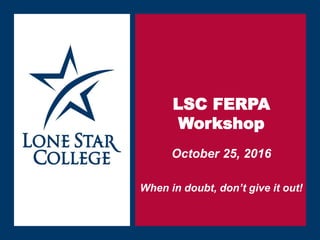 Sept. 21, 2014
LSC FERPA
Workshop
October 25, 2016
When in doubt, don’t give it out!
 