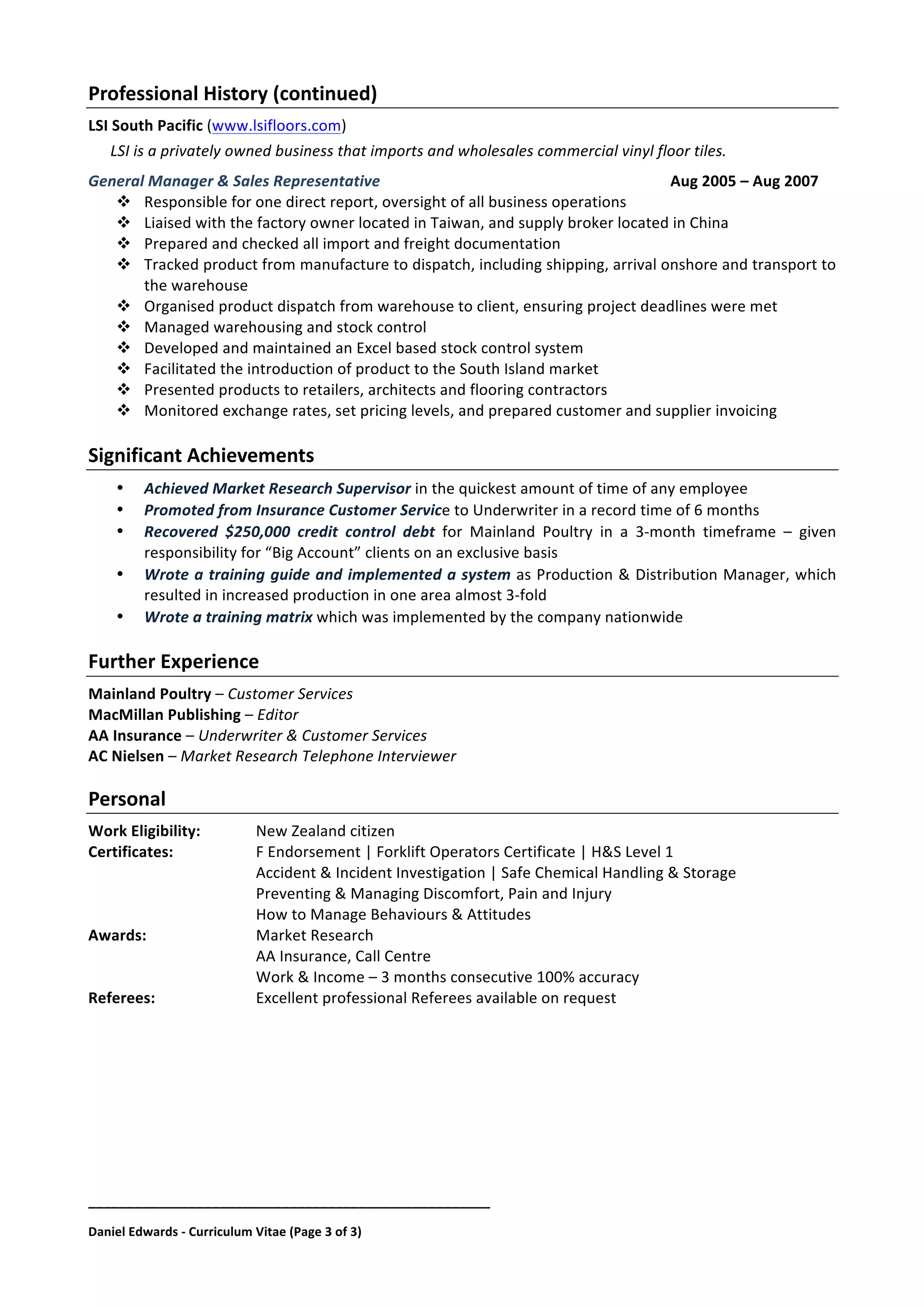 ____________________________________________________	
  
Daniel	
  Edwards	
  -­‐	
  Curriculum	
  Vitae	
  (Page	
  3	
  of	
  3)	
  
Professional	
  History	
  (continued)	
  
LSI	
  South	
  Pacific	
  (www.lsifloors.com)	
  	
  
LSI	
  is	
  a	
  privately	
  owned	
  business	
  that	
  imports	
  and	
  wholesales	
  commercial	
  vinyl	
  floor	
  tiles.	
  
General	
  Manager	
  &	
  Sales	
  Representative	
   Aug	
  2005	
  –	
  Aug	
  2007	
  
" Responsible	
  for	
  one	
  direct	
  report,	
  oversight	
  of	
  all	
  business	
  operations	
  
" Liaised	
  with	
  the	
  factory	
  owner	
  located	
  in	
  Taiwan,	
  and	
  supply	
  broker	
  located	
  in	
  China	
  
" Prepared	
  and	
  checked	
  all	
  import	
  and	
  freight	
  documentation	
  
" Tracked	
  product	
  from	
  manufacture	
  to	
  dispatch,	
  including	
  shipping,	
  arrival	
  onshore	
  and	
  transport	
  to	
  
the	
  warehouse	
  
" Organised	
  product	
  dispatch	
  from	
  warehouse	
  to	
  client,	
  ensuring	
  project	
  deadlines	
  were	
  met	
  
" Managed	
  warehousing	
  and	
  stock	
  control	
  
" Developed	
  and	
  maintained	
  an	
  Excel	
  based	
  stock	
  control	
  system	
  
" Facilitated	
  the	
  introduction	
  of	
  product	
  to	
  the	
  South	
  Island	
  market	
  
" Presented	
  products	
  to	
  retailers,	
  architects	
  and	
  flooring	
  contractors	
  
" Monitored	
  exchange	
  rates,	
  set	
  pricing	
  levels,	
  and	
  prepared	
  customer	
  and	
  supplier	
  invoicing	
  
	
  
Significant	
  Achievements	
  
• Achieved	
  Market	
  Research	
  Supervisor	
  in	
  the	
  quickest	
  amount	
  of	
  time	
  of	
  any	
  employee	
  
• Promoted	
  from	
  Insurance	
  Customer	
  Service	
  to	
  Underwriter	
  in	
  a	
  record	
  time	
  of	
  6	
  months	
  
• Recovered	
   $250,000	
   credit	
   control	
   debt	
   for	
   Mainland	
   Poultry	
   in	
   a	
   3-­‐month	
   timeframe	
   –	
   given	
  
responsibility	
  for	
  “Big	
  Account”	
  clients	
  on	
  an	
  exclusive	
  basis	
  
• Wrote	
  a	
  training	
  guide	
  and	
  implemented	
  a	
  system	
  as	
  Production	
  &	
  Distribution	
  Manager,	
  which	
  
resulted	
  in	
  increased	
  production	
  in	
  one	
  area	
  almost	
  3-­‐fold	
  
• Wrote	
  a	
  training	
  matrix	
  which	
  was	
  implemented	
  by	
  the	
  company	
  nationwide	
  
	
  
Further	
  Experience	
  
Mainland	
  Poultry	
  –	
  Customer	
  Services	
  
MacMillan	
  Publishing	
  –	
  Editor	
  
AA	
  Insurance	
  –	
  Underwriter	
  &	
  Customer	
  Services	
  
AC	
  Nielsen	
  –	
  Market	
  Research	
  Telephone	
  Interviewer	
  
	
  
Personal	
  	
  
Work	
  Eligibility:	
   New	
  Zealand	
  citizen	
  
Certificates:	
   	
   F	
  Endorsement	
  |	
  Forklift	
  Operators	
  Certificate	
  |	
  H&S	
  Level	
  1	
  
	
   	
   	
   	
   Accident	
  &	
  Incident	
  Investigation	
  |	
  Safe	
  Chemical	
  Handling	
  &	
  Storage	
  
	
   	
   	
   	
   Preventing	
  &	
  Managing	
  Discomfort,	
  Pain	
  and	
  Injury	
  
	
   	
   	
   	
   How	
  to	
  Manage	
  Behaviours	
  &	
  Attitudes	
  
Awards:	
   	
   Market	
  Research	
  
	
   	
   	
   	
   AA	
  Insurance,	
  Call	
  Centre	
  
	
   	
   	
   	
   Work	
  &	
  Income	
  –	
  3	
  months	
  consecutive	
  100%	
  accuracy	
  
Referees:	
   	
   Excellent	
  professional	
  Referees	
  available	
  on	
  request	
  
 