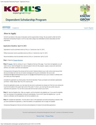 Kohl's Dependent Scholarship Program - Application Process
https://kohlsdependent.scholarsapply.org/ApplicationProcess[4/12/2015 6:42:30 PM]
Log In / Register


How to Apply

At Kohl's we believe in the power of education and the opportunities it brings. We are excited to offer the Kohl's
Dependent Scholarship Program in 2015 to help make college more affordable for Kohl's Associates and their
dependents.
Application Deadline: April 15, 2015

Applications must be submitted online by 5:00 p.m. Central time, April 15, 2015

Official transcripts must be submitted online by 5:00 p.m. Central time, April 15, 2015

Recommendations must be submitted online by 5:00 p.m. Central time, April 22, 2015
Step 1: Read the Program Brochure.
Step 2: Register. Start by clicking on Log In / Register at the top of this page.  If you have not registered, you will
need to do so. Click the Register link, read and agree to terms for this program, supply a unique and valid email
address, and create a username and password.

Correspondence throughout the process will be by email. Students failing to use a valid, active email account that
will accommodate bulk mail may not receive messages and be given consideration. Be sure to add
kohlsdependent@scholarshipamerica.org and no-reply@scholarshipamerica.org to your contacts or address book
and check your email regularly!

Complete the application by entering data in the format described. Proper punctuation and standard capitalization
(Jill Smith, 10 Main Street, New York, NY) must be used.

During the application process, you may leave the site prior to submission by closing out of the form and clicking the
Log Out link located on the upper right corner of the portal. To return, you must log into your portal using your
username and password. You can then access data that has been saved to your forms.
Step 3: Take the Eligibility Quiz. After you register, you'll be directed to the eligibility quiz. If you pass the eligibility
quiz, the remainder of the application will launch automatically. If you do NOT pass the eligibility quiz,  you will
receive a notification and the application will not be available to you.
Step 4: Complete the Application. You'll be able to return to the application and edit as frequently as desired. After
you have submitted the application, or after the deadline, the applicatiokn will no longer be available. 

Scholarship Management Services will email acknowledgment of receipt of all submitted applications.
How to Apply Contact Us
This site is administered by Scholarship Management Services , a division of Scholarship America.
Terms of Use  |  Privacy Policy

®
 