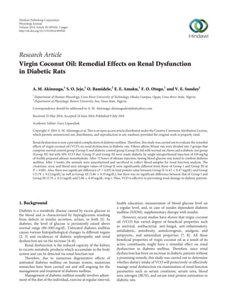 Research Article
Virgin Coconut Oil: Remedial Effects on Renal Dysfunction
in Diabetic Rats
A. M. Akinnuga,1
S. O. Jeje,1
O. Bamidele,2
E. E. Amaku,1
F. O. Otogo,1
and V. E. Sunday1
1
Department of Human Physiology, Cross River University of Technology, Okuku Campus, Ogoja, Cross River State, Nigeria
2
Department of Physiology, Bowen University, Iwo, Osun State, Nigeria
Correspondence should be addressed to A. M. Akinnuga; akinnugaakinjide@yahoo.com
Received 25 May 2014; Accepted 24 June 2014; Published 9 July 2014
Academic Editor: Gary Lopaschuk
Copyright © 2014 A. M. Akinnuga et al. This is an open access article distributed under the Creative Commons Attribution License,
which permits unrestricted use, distribution, and reproduction in any medium, provided the original work is properly cited.
Renal dysfunction is now a prevalent complication of diabetes mellitus. Therefore, this study was carried out to evaluate the remedial
effects of virgin coconut oil (VCO) on renal dysfunction in diabetic rats. Fifteen albino Wistar rats were divided into 3 groups that
comprise normal control group (Group I) and diabetic control group (Group II) fed with normal rat chows and a diabetic test group
(Group III) fed with 10% VCO diet. Group II and Group III were made diabetic by single intraperitoneal injection of 150 mg/kg
of freshly prepared alloxan monohydrate. After 72 hours of alloxan injection, fasting blood glucose was tested to confirm diabetes
mellitus. After 3 weeks, the animals were anaesthetized and sacrificed to collect blood samples for renal function analysis. The
creatinine, urea, and blood urea nitrogen values of Group II were significantly different from those of Group I and Group III at
𝑃 < 0.001. Also, there was significant difference (𝑃 < 0.05) in total protein value between Group II (4.42 ± 0.47 mg/dL) and Group
I (5.78 ± 0.12 mg/dL) as well as Group III (5.86 ± 0.19 mg/dL), but there was no significant difference between that of Group I and
Group III (5.78 ± 0.12 mg/dL and 5.86 ± 0.19 mg/dL, resp.). Thus, VCO is effective in preventing renal damage in diabetic patients.
1. Background
Diabetes is a metabolic disease caused by excess glucose in
the blood and is characterized by hyperglycemia resulting
from defects in insulin secretion, action, or both [1]. In
diabetes, the level of glucose is persistently raised above
normal range (80–100) mg/dL. Untreated diabetes mellitus
causes various histopathological changes in different organs
[2, 3] and incidences of diabetic nephropathy and renal
dysfunction are on the increase [4–6].
Renal dysfunction is the reduced capacity of the kidney
to excrete metabolic products which accumulate in the body
system and can be detected via renal function test.
Therefore, due to numerous degenerative effects of
untreated diabetes mellitus on human system, numerous
researches have been carried out and still ongoing for the
management and treatment of diabetes mellitus.
Management of diabetes mellitus usually involves adjust-
ment of the diet of the individual, exercise at regular interval,
health education, measurement of blood glucose level on
a regular level, and, in case of insulin dependent diabetes
mellitus (IDDM), supplementary therapy with insulin.
However, recent studies have shown that virgin coconut
oil (VCO) has varied degree of beneficial properties such
as antiviral, antibacterial, anti-fungal, anti-inflammatory,
antidiabetic, antiobesity, antiulcerogenic, analgesic and
antipyretic, and antioxidant properties [7, 8]. All these
beneficial properties of virgin coconut oil as a result of its
active constituents might have a remedial effect on renal
dysfunction in diabetes mellitus. Therefore, since renal
dysfunction has been on increase in diabetic patients without
a promising remedy, this study was carried out to determine
whether dietary intake of VCO will protectively or effectively
manage renal dysfunction via examination of renal function
parameters such as serum creatinine, serum urea, blood
urea nitrogen (BUN), and serum total protein estimation in
diabetic rats.
Hindawi Publishing Corporation
Physiology Journal
Volume 2014,Article ID 495926, 5 pages
http://dx.doi.org/10.1155/2014/495926
 