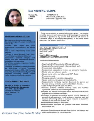 MAY AUDREY M. CABRAL
Contact No. : +971507588046
Address : Muhaishnah, Dubai, UAE
Email : mayaudrey13@yahoo.com
To be connected with an established company where I can develop
my skills, share my work experiences and knowledge in accounting:
preferably a position to my chosen field, Bachelor of Science in
Commerce (Major in Accounting Management) or any office related
assignment that suits my qualification.
MINA AL FAJER REAL ESTATE LLC
Mina Al Fajer Resort
Dubai Main Office
UAE
June 23, 2008 – present
ACCOUNTANT and ADMIN EXECUTIVE
Duties and Responsibilities
• Reporting to Chief Accountant and Managing Director.
• Responsible for monitoring cash in bank and petty cash.
• Prepares bank reconciliation.
• Responsible in preparation of invoices and receipts for the clients.
• Monitor sales and collection reports.
• Update journal entries and ledger using ERP - Scala.
• Prepares cheques.
• Managing accounts receivable and payables.
• Update customer and suppliers and contactors file.
• Responsible for monitoring important documents like permits and
licenses, tenancy contracts, government and bank files etc.,
• Assist in organizing events local and abroad.
• Prepares customer contracts including Sales and Purchase
Agreement, Addendum and transfer agreement;
• Reviews and resolves nonpayment issues and respond to account
inquiries of contractors and suppliers.
• Follow-up of customer accounts by sending monthly statement of
accounts to all customers, e-mail reminders, telephone calls and
issuance of warning letters on overdue accounts on customers
whose dues are more than 60 days old.
• Prepare monthly salary for employees;
• Responsible for employees files (passport, offer letters, increment,
warning letter, etc)
• Prepares financial reports like cash flows, budget, trial balance and
other reports required by the management.
KNOWLEDGE/QUALIFICATION
Quick learner and good problem solver;
Can easily mingle with people from different
walks of life;
Motivated team player with good
organizational, communication and people
skills;
Able to work independently even under
pressure;
Proficient in using Microsoft Excel, Word,
Power Point presentation and Internet;
Demonstrate personal integrity and
honesty, with good interpersonal relations,
hardworking and team player
Workaholic, dedicated, organized, flexible,
and result oriented
Knowledge in different accounting softwares
like ERP-Scala, SYSPRO, Inventory
Management System (IMS), DS Financial
Accounting, Dealer’s Business System, and
Integrated Accounting System, Cetorn
Payroll System and Wings Accounting).
EDUCATION ACCOMPLISHED
Bachelor of Science in Commerce
Major in Accounting Management
June 2000 – October 2004
University of Batangas
Hilltop, Batangas City
Philippines
KNOWLEDGE/QUALIFICATION
Quick learner and good problem solver;
Can easily mingle with people from different
walks of life;
Motivated team player with good
organizational, communication and people
skills;
Able to work independently even under
pressure;
Proficient in using Microsoft Excel, Word,
Power Point presentation and Internet;
Demonstrate personal integrity and
honesty, with good interpersonal relations,
hardworking and team player
Workaholic, dedicated, organized, flexible,
and result oriented
Knowledge in different accounting softwares
like ERP-Scala, SYSPRO, Inventory
Management System (IMS), DS Financial
Accounting, Dealer’s Business System, and
Integrated Accounting System, Cetorn
Payroll System and Wings Accounting).
EDUCATION ACCOMPLISHED
Bachelor of Science in Commerce
Major in Accounting Management
June 2000 – October 2004
University of Batangas
Hilltop, Batangas City
Philippines
OBJECTIVE
PROFESSIONAL
QUALIFICATION
Curriculum Vitae of May Audrey M. Cabral
 