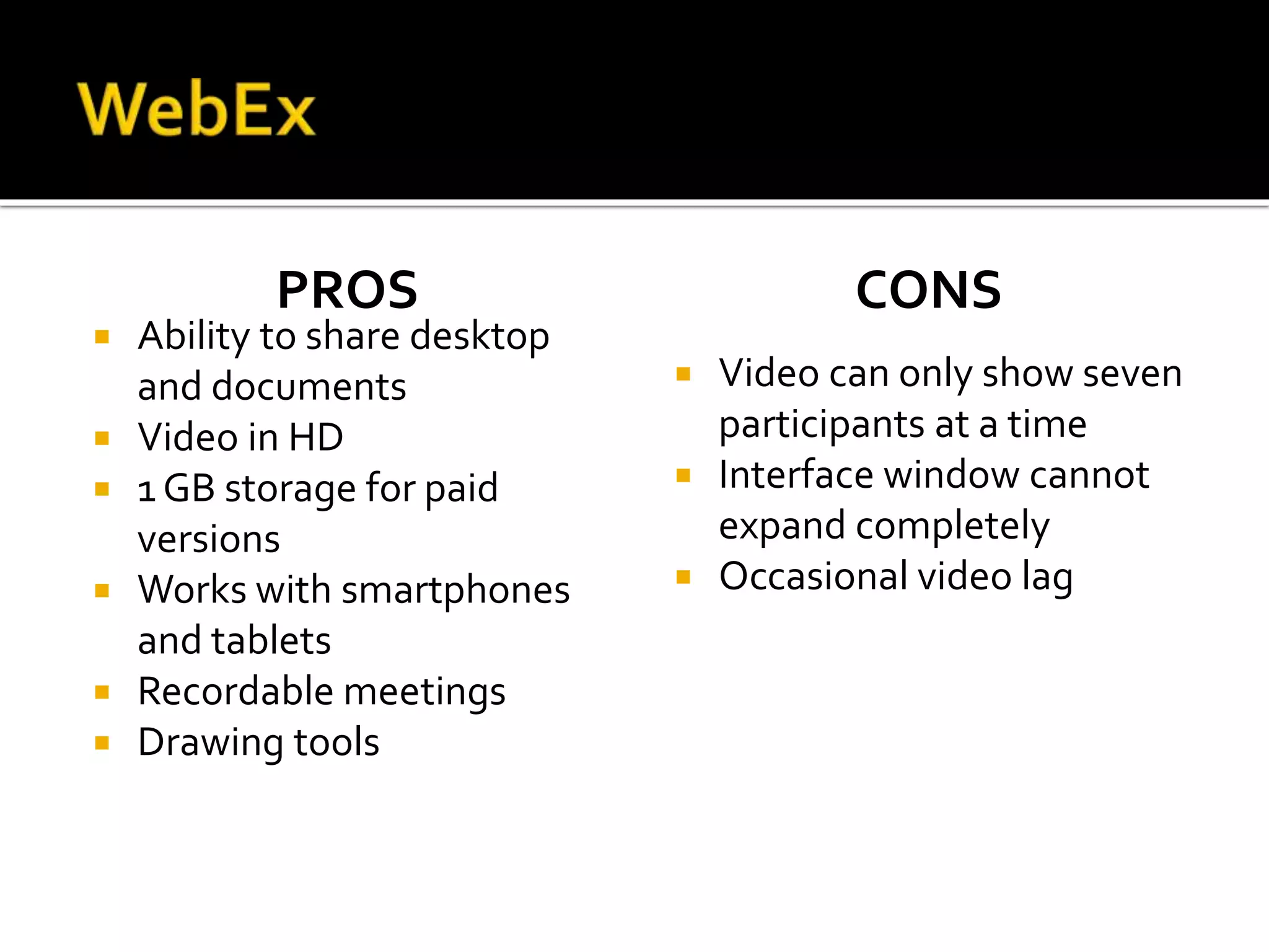 PROS
 Ability to share desktop
and documents
 Video in HD
 1 GB storage for paid
versions
 Works with smartphones
and tablets
 Recordable meetings
 Drawing tools
CONS
 Video can only show seven
participants at a time
 Interface window cannot
expand completely
 Occasional video lag
 
