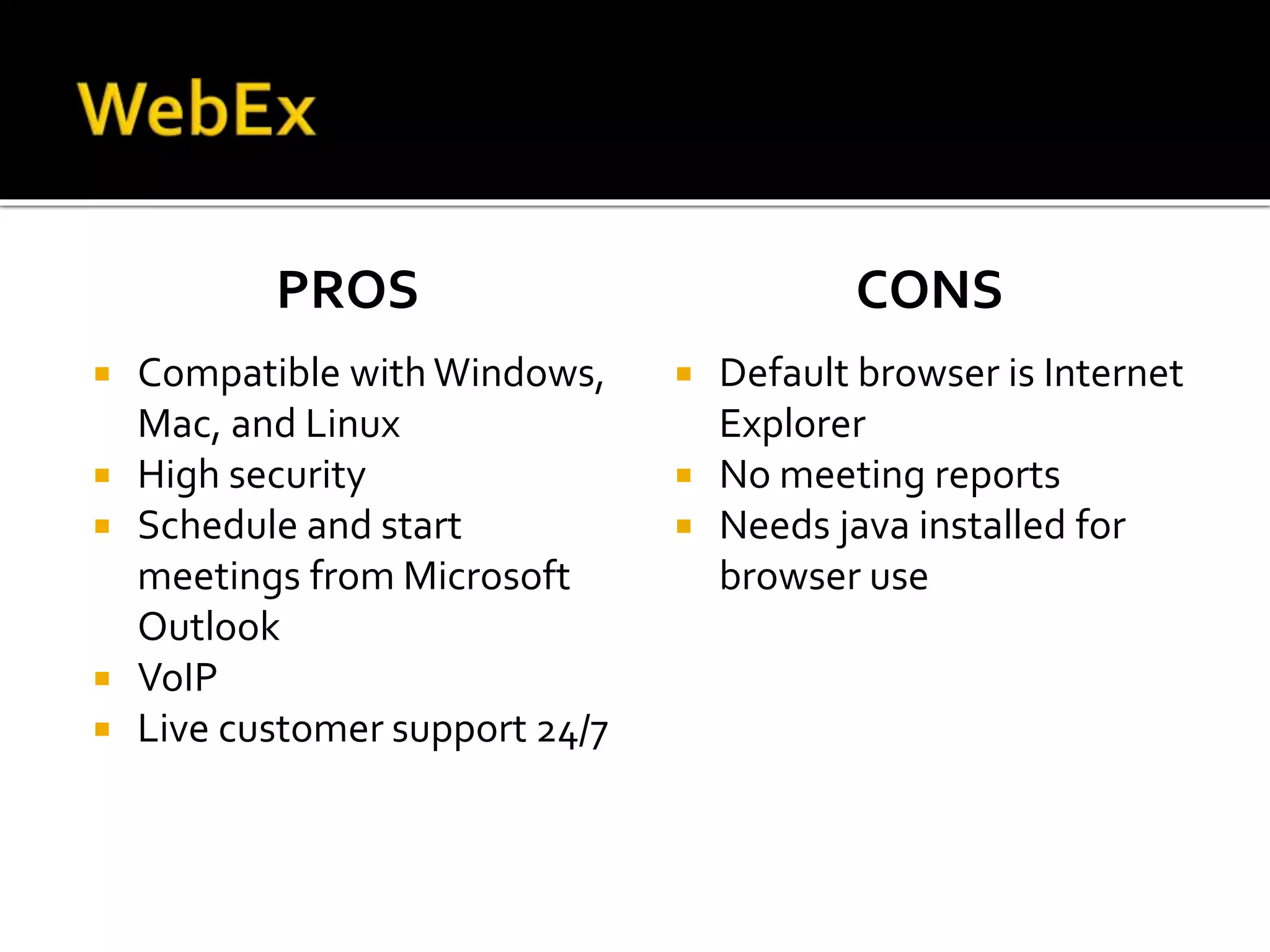 PROS
 Compatible with Windows,
Mac, and Linux
 High security
 Schedule and start
meetings from Microsoft
Outlook
 VoIP
 Live customer support 24/7
CONS
 Default browser is Internet
Explorer
 No meeting reports
 Needs java installed for
browser use
 