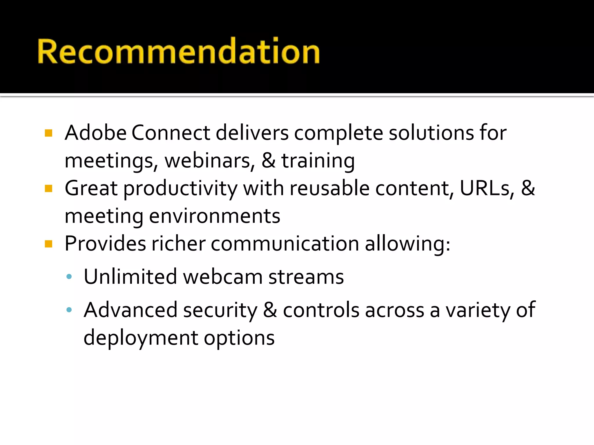  Adobe Connect delivers complete solutions for
meetings, webinars, & training
 Great productivity with reusable content, URLs, &
meeting environments
 Provides richer communication allowing:
• Unlimited webcam streams
• Advanced security & controls across a variety of
deployment options
 