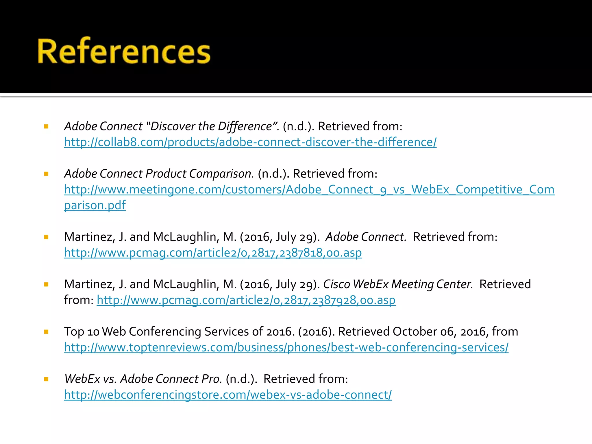  Adobe Connect “Discover the Difference”. (n.d.). Retrieved from:
http://collab8.com/products/adobe-connect-discover-the-difference/
 Adobe Connect Product Comparison. (n.d.). Retrieved from:
http://www.meetingone.com/customers/Adobe_Connect_9_vs_WebEx_Competitive_Com
parison.pdf
 Martinez, J. and McLaughlin, M. (2016, July 29). Adobe Connect. Retrieved from:
http://www.pcmag.com/article2/0,2817,2387818,00.asp
 Martinez, J. and McLaughlin, M. (2016, July 29). Cisco WebEx Meeting Center. Retrieved
from: http://www.pcmag.com/article2/0,2817,2387928,00.asp
 Top 10Web Conferencing Services of 2016. (2016). Retrieved October 06, 2016, from
http://www.toptenreviews.com/business/phones/best-web-conferencing-services/
 WebEx vs. Adobe Connect Pro. (n.d.). Retrieved from:
http://webconferencingstore.com/webex-vs-adobe-connect/
 