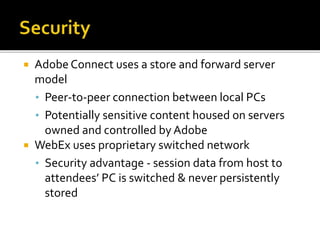  Adobe Connect uses a store and forward server
model
• Peer-to-peer connection between local PCs
• Potentially sensitive content housed on servers
owned and controlled by Adobe
 WebEx uses proprietary switched network
• Security advantage - session data from host to
attendees’ PC is switched & never persistently
stored
 