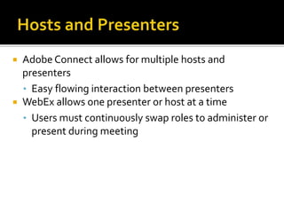  Adobe Connect allows for multiple hosts and
presenters
• Easy flowing interaction between presenters
 WebEx allows one presenter or host at a time
• Users must continuously swap roles to administer or
present during meeting
 