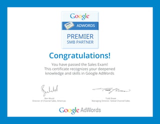 Congratulations!
You have passed the Sales Exam!
This certificate recognizes your deepened
knowledge and skills in Google AdWords
Ben Wood
Director of Channel Sales, Americas
Todd Rowe
Managing Director, Global Channel Sales
 