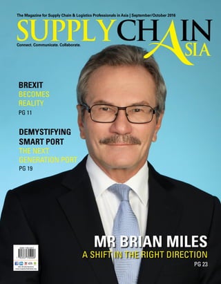 The Magazine for Supply Chain & Logistics Professionals in Asia | September/October 2016
Connect. Communicate. Collaborate.
supplych in
Asia
ISSN 1793 5377
MCI (P) 022/05/2016
www.supplychainasia.org
Mr brian miles
A Shift in the Right Direction
PG 23
PG 11
PG 19
DEMYSTIFYING
SMART PORT
The Next
Generation Port
Brexit
becomes
reality
 