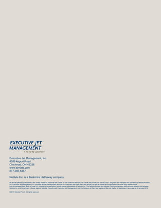 Executive Jet Management, Inc.
4556 Airport Road
Cincinnati, OH 45226
www.ejmjets.com
877-356-5387
NetJets Inc. is a Berkshire Hathaway company.
All aircraft offered by NetJets® in the United States for fractional sale, lease, or use under the Marquis Jet Card® and Private Jet Travel Card™ programs are managed and operated by NetJets Aviation,
Inc. Executive Jet Management, Inc. provides aircraft management services for customers that have their own aircraft, as well as charter air transportation services using select aircraft
from its managed fleet. Both of these U.S. operating companies are wholly owned subsidiaries of NetJets Inc. The NetJets Europe and NetJets China programs are joint ventures entered into between
NetJets Inc. and its partners in those regions. NetJets, ExecutiveJet, Executive Jet Management, and the Marquis Jet Card are registered Service Marks. All statistics are accurate as of January 2015.
©2015 NetJets IP LLC. All rights reserved.
 