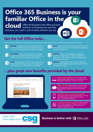 Office 365 Business is your
familiar Office in the
cloud
Learn more at Office.com/business Business is better with
Get the full Office suite…
…plus great new benefits provided by the cloud
Outlook Manage your email, schedules, contacts,
and to-do items. Outlook is the one place to go to
communicate with all of your important contacts.
Word Create documents with style, polish work with
others easily, and enjoy the new reading experience on
modern touch devices.
PowerPoint Easily work with others and design
beautiful presentations. Presenting tools help you
deliver your ideas and impress your audience.
OneNote All your notes together and with you
anywhere. OneNote is your digital notebook for
capturing to-dos, meeting notes, and anything else
you need to remember.
Excel Excel gives you intuitive ways to explore your
data. Quickly discover new ways to visualize your
data, and see your information in new depths.
Publisher Use familiar, simple tools to create and
share professional-looking, personalized publications
that make an impact.
When purchasing Office 365, customers receive an always up-to-date version of the full Office desktop applications including:
Use on 5 PCs and Macs Each user can use the
Office desktop applications on 5 Windows PCs or
Macintosh computers, at work or at home.
Always up to date With Office connected to the
cloud, you always have the latest version of the
Office desktop applications with unobtrusive
updates.
Use Office on your smartphone and tablet
Access your documents and make edits on the go
with Office apps for iPad, Windows Phone,
iPhone, and Android phones.
Access your documents anywhere Office saves to
your online storage by default, so your files are
automatically backed up and linked to you
virtually anywhere you go.
Office 365 Business is the Office you know
and love, on all devices you use most
whenever you need it, and virtually wherever you are.
Learn more
www.csgrp.co.uk
Office 365 Business is your
familiar Office in the
cloud
Learn more at Office.com/business Business is better with
Get the full Office suite…
…plus great new benefits provided by the cloud
Outlook Manage your email, schedules, contacts,
and to-do items. Outlook is the one place to go to
communicate with all of your important contacts.
Word Create documents with style, polish work with
others easily, and enjoy the new reading experience on
modern touch devices.
PowerPoint Easily work with others and design
beautiful presentations. Presenting tools help you
deliver your ideas and impress your audience.
OneNote All your notes together and with you
anywhere. OneNote is your digital notebook for
capturing to-dos, meeting notes, and anything else
you need to remember.
Excel Excel gives you intuitive ways to explore your
data. Quickly discover new ways to visualize your
data, and see your information in new depths.
Publisher Use familiar, simple tools to create and
share professional-looking, personalized publications
that make an impact.
When purchasing Office 365, customers receive an always up-to-date version of the full Office desktop applications including:
Use on 5 PCs and Macs Each user can use the
Office desktop applications on 5 Windows PCs or
Macintosh computers, at work or at home.
Always up to date With Office connected to the
cloud, you always have the latest version of the
Office desktop applications with unobtrusive
updates.
Use Office on your smartphone and tablet
Access your documents and make edits on the go
with Office apps for iPad, Windows Phone,
iPhone, and Android phones.
Access your documents anywhere Office saves to
your online storage by default, so your files are
automatically backed up and linked to you
virtually anywhere you go.
Office 365 Business is the Office you know
and love, on all devices you use most
whenever you need it, and virtually wherever you are.
Office 365 Business is your
familiar Office in the
cloud
Learn more at Office.com/business Business is better with
Get the full Office suite…
…plus great new benefits provided by the cloud
Outlook Manage your email, schedules, contacts,
and to-do items. Outlook is the one place to go to
communicate with all of your important contacts.
Word Create documents with style, polish work with
others easily, and enjoy the new reading experience on
modern touch devices.
PowerPoint Easily work with others and design
beautiful presentations. Presenting tools help you
deliver your ideas and impress your audience.
OneNote All your notes together and with you
anywhere. OneNote is your digital notebook for
capturing to-dos, meeting notes, and anything else
you need to remember.
Excel Excel gives you intuitive ways to explore your
data. Quickly discover new ways to visualize your
data, and see your information in new depths.
Publisher Use familiar, simple tools to create and
share professional-looking, personalized publications
that make an impact.
When purchasing Office 365, customers receive an always up-to-date version of the full Office desktop applications including:
Use on 5 PCs and Macs Each user can use the
Office desktop applications on 5 Windows PCs or
Macintosh computers, at work or at home.
Always up to date With Office connected to the
cloud, you always have the latest version of the
Office desktop applications with unobtrusive
updates.
Use Office on your smartphone and tablet
Access your documents and make edits on the go
with Office apps for iPad, Windows Phone,
iPhone, and Android phones.
Access your documents anywhere Office saves to
your online storage by default, so your files are
automatically backed up and linked to you
virtually anywhere you go.
Office 365 Business is the Office you know
and love, on all devices you use most
whenever you need it, and virtually wherever you are.
 