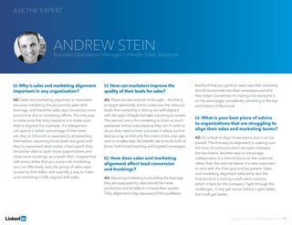 LI: Why is sales and marketing alignment
important in any organization?
AS: Sales and marketing alignment is important
because marketing should provide sales with
leverage, and therefore sales reps should be more
productive due to marketing efforts. The only way
to make sure that truly happens is to make sure
they’re aligned. For example, if a salesperson
can spend a certain percentage of their time
per day on inbound as opposed to prospecting
themselves, assuming those leads are good and
they’ve expressed what makes a lead good, they
should be able to open more opportunities and
close more bookings as a result. Also, imagine that
with every dollar that you pump into marketing,
you can effectively raise the group of sales reps’
quotas by that dollar, and quantify a way to make
sure marketing is fully aligned with sales.
LI: How can marketers improve the
quality of their leads for sales?
AS: There are two schools of thought — the first is
to target selectively and to make sure the inbound
leads that marketing is driving are well aligned
with the types of leads that sales is looking to convert.
The second one is for marketing to drive as much
awareness and as many leads as they can.In order to
do so, they need to have a process in place, such as
lead scoring, so that only the cream of the crop gets
sent on to sales reps.At LinkedIn,we try to do both of
those,both broad-reaching and targeted campaigns.
LI: How does sales and marketing
alignment affect lead conversion
and bookings?
AS: Assuming marketing is providing the leverage
they are supposed to, sales should be more
productive and be able to increase their quotas.
Their alignment is key, because it’s the qualitative
feedback that you get from sales reps that marketing
should incorporate into their campaigns and who
they target. Sometimes it’s making sure everyone is
on the same page, consistently converting to the top
and bottom of the funnel.
LI: What is your best piece of advice
to organizations that are struggling to
align their sales and marketing teams?
AS: It’s critical to align those teams, but it can be
painful. The first step to alignment is making sure
the lines of communication are open between
the two teams. Another way to encourage
collaboration is a distinct focus on the customer
rather than the internal teams. It is also important
to stick with the final goal and be patient. Sales
and marketing alignment takes time, but the
final product is having a well-oiled machine,
which is best for the company. Fight through the
challenges; it may get worse before it gets better,
but it will get better.
ASK THE EXPERT
Solving Sales And Marketing Alignment | 10
ANDREW STEINBusiness Operations Manager, LinkedIn Sales Solutions
 