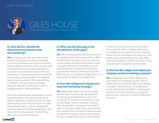 LI: How did you identify the
disconnections between sales
and marketing?
GH: By looking at our data, we could see a lot
of leads being passed over. They were stalled,
and we found that there was a bit of a disconnect
between sales and marketing. Also, we discovered
that the sales team wasn’t always following the
procedure to move the leads forward. We were
scratching our heads, wondering if [our processes
were] working, because we didn’t see it getting
very far down the pipeline. There was definitely
a breakdown, and we needed to remedy it,
along with aligning on expectations, rules of
engagement and a redefined process.
Other than examining data, salespeople are good
at giving feedback. Ours gave us feedback on
what the definition of a lead was so that we could
keep iterating on that. They also let us know what
they wanted to take on, and we changed their
workload based on what they already had on their
plates and their sales capacity. It’s a fluid thing,
rather than a point-in-time exercise.
LI: What role did data play in the
identification of the gaps?
GH: With our data, we were looking at the funnel,
our marketing automation system and our CRM to
identify where activity was occurring. In the end,
we got in deep with leads and the creation dates
on opportunities. One of the things we found
was that sales was recreating and re-entering
opportunities instead of traversing through the
lead record. It was an educational opportunity, so it
helps to dig into data to find things like this.
LI: How did realignment impact your
sales and marketing strategy?
GH: Strategically, it didn’t impact it. Our intent
from the beginning was to be well-aligned. It’s
something you absolutely have to do; it’s not
an optional, “If I’ve got time, I’ll talk about it with
my sales leader, head of marketing or head of
demand generation.” You can’t be successful if
sales isn’t closing on leads. There can be none of
this “marketing first, we’ll lead the way to the deal.”
The deal doesn’t happen without sales closing it.
Our job in marketing is to find the meat; their job
is to kill it, skin it and bring it home to the cave.
It’s important to make sure they’re following up
on the leads you’ve invested in, and it’s important
that you do your due diligence by checking in with
salespeople and leadership at every level. Make
sure they’re well-fed, or if there’s too much on their
plate, dial back and qualify prospects harder.
LI: How has this realignment helped your
company connect marketing to revenue?
GH: Operationally, we’re able to attribute a lot
more revenue to marketing programs, which is
exactly what you need to do when you’re battling
for budget in the boardroom. It has allowed us
to demonstrate a lot more ROI on marketing and
personnel, which has allowed us to continue to
grow the team, and grow in excess of 30% quarter
on quarter.
ASK THE EXPERT
Solving Sales And Marketing Alignment | 11
GILES HOUSEChief Marketing Officer, CallidusCloud
 