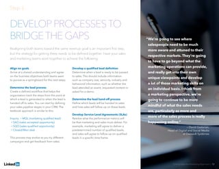 Solving Sales And Marketing Alignment | 12
DEVELOP PROCESSESTO
BRIDGETHE GAPS
Realigning both teams toward the same revenue goal is an important first step,
but the strategy for getting there needs to be defined together. Have your sales
and marketing teams work together to achieve the following:
Align on goals
Arrive at a shared understanding and agree
on the business objectives both teams want
to pursue as a springboard for the next steps.
Determine the lead process
Create a defined workflow that helps the
organization track the steps from the point at
which a lead is generated to when the lead is
handed off to sales. You can start by defining
your sales pipeline stages in your CRM. The
textbook approach is similar to this:
Inquiry → MQL (marketing qualified lead)
→ SAO (sales accepted opportunity)
→ SQO (sales qualified opportunity)
→ Closed/Won deal
This process may evolve as you try different
campaigns and get feedback from sales.
Develop a qualified lead definition
Determine when a lead is ready to be passed
to sales. This should include information
such as company size, seniority, industry and
behavioral information, such as whether the
lead attended an event, requested content or
asked for a demo.
Determine the lead hand-off process
Define which leads will be handed to sales
and how sales will follow up on these leads.
Develop Service Level Agreements (SLAs)
Resolve what the performance metrics will
be that marketing and sales must deliver. For
example, marketing will agree to deliver a
predetermined number of qualified leads,
and sales will agree to follow up on qualified
leads in a specific time frame.
Step 3:
“We’re going to see where
salespeople need to be much
more aware and attuned to their
respective markets. They’re going
to have to go beyond what the
marketing operations can provide,
and really get into their own
unique viewpoints and develop
a lot of those marketing skills on
an individual basis. I think from
a marketing perspective, we’re
going to continue to be more
mindful of what the sales needs
are, particularly as more and
more of the sales process is really
happening online.”
— David Gadarian,
Head of Digital and Social Media
at Dassault Systèmes
 