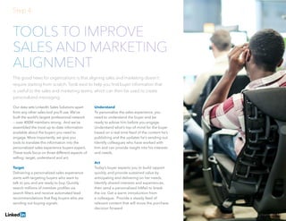 Solving Sales And Marketing Alignment | 16
TOOLS TO IMPROVE
SALES AND MARKETING
ALIGNMENT
The good news for organizations is that aligning sales and marketing doesn’t
require starting from scratch. Tools exist to help you find buyer information that
is useful to the sales and marketing teams, which can then be used to create
personalized messaging.
Our data sets LinkedIn Sales Solutions apart
from any other sales tool you’ll use. We’ve
built the world’s largest professional network
— over 400M members strong. And we’ve
assembled the most up-to-date information
available about the buyers you need to
engage. More importantly, we give you
tools to translate this information into the
personalized sales experience buyers expect.
These tools focus on three different aspects of
selling: target, understand and act.
Target
Delivering a personalized sales experience
starts with targeting buyers who want to
talk to you and are ready to buy. Quickly
search millions of member profiles via
search filters and receive automated lead
recommendations that flag buyers who are
sending out buying signals.
Understand
To personalize the sales experience, you
need to understand the buyer and be
ready to advise him before you engage.
Understand what’s top-of-mind for the buyer
based on a real-time feed of the content he’s
publishing and the updates he’s sending out.
Identify colleagues who have worked with
him and can provide insight into his interests
and needs.
Act
Today’s buyer expects you to build rapport
quickly, and provide sustained value by
anticipating and delivering on her needs.
Identify shared interests and experiences,
then send a personalized InMail to break
the ice. Get a warm introduction from
a colleague. Provide a steady feed of
relevant content that will move the purchase
decision forward.
Step 4:
 